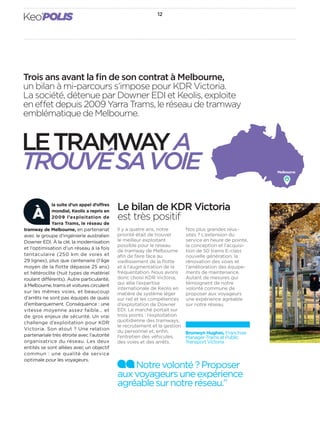 Keo’POLIS 12 
Trois ans avant la fi n de son contrat à Melbourne, 
un bilan à mi-parcours s’impose pour KDR Victoria. 
La société, détenue par Downer EDI et Keolis, exploite 
en e et depuis 2009 Yarra Trams, le réseau de tramway 
emblématique de Melbourne. 
LE TRAMWAY A 
TROUVÉ SA VOIE Melbourne 
Le bilan de KDR Victoria 
est très positif 
Il y a quatre ans, notre 
priorité était de trouver 
le meilleur exploitant 
possible pour le réseau 
de tramway de Melbourne 
afi n de faire face au 
vieillissement de la fl otte 
et à l’augmentation de la 
fréquentation. Nous avons 
donc choisi KDR Victoria, 
qui allie l’expertise 
internationale de Keolis en 
matière de système léger 
sur rail et les compétences 
d’exploitation de Downer 
EDI. Le marché portait sur 
trois points: l’exploitation 
quotidienne des tramways, 
le recrutement et la gestion 
du personnel et, enfi n, 
l’entretien des véhicules, 
des voies et des arrêts. 
Nos plus grandes réus-sites 
? L’extension du 
service en heure de pointe, 
la conception et l’acquisi-tion 
de 50trams E-class 
nouvelle génération, la 
rénovation des voies et 
l’amélioration des équipe-ments 
de maintenance. 
Autant de mesures qui 
témoignent de notre 
volonté commune de 
proposer aux voyageurs 
une expérience agréable 
sur notre réseau. 
la suite d’un appel d’o res 
mondial, Keolis a repris en 
2009 l’exploitation de 
Yarra Trams, le réseau de 
À 
tramway de Melbourne, en partenariat 
avec le groupe d’ingénierie australien 
Downer EDI. À la clé, la modernisation 
et l’optimisation d’un réseau à la fois 
tentaculaire (250km de voies et 
29lignes), plus que centenaire (l’âge 
moyen de la fl otte dépasse 25ans) 
et hétéroclite (huittypes de matériel 
roulant di érents). Autre particularité, 
à Melbourne, trams et voitures circulent 
sur les mêmes voies, et beaucoup 
d’arrêts ne sont pas équipés de quais 
d’embarquement. Conséquence: une 
vitesse moyenne assez faible… et 
de gros enjeux de sécurité. Un vrai 
challenge d’exploitation pour KDR 
Victoria. Son atout? Une relation 
partenariale très étroite avec l’autorité 
organisatrice du réseau. Les deux 
entités se sont alliées avec un objectif 
commun: une qualité de service 
optimale pour les voyageurs. 
Bronwyn Hughes, Franchise 
Manager-Trams at Public 
Transport Victoria 
Notre volonté? Proposer 
aux voyageurs une expérience 
agréable sur notre réseau.” 
 