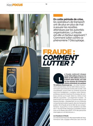 En cette période de crise, 
les opérateurs de transport 
ont de plus en plus de mal 
à assurer les recettes 
attendues par les autorités 
organisatrices. La fraude 
est-elle un facteur aggravant ? 
Comment lutter contre ce 
phénomène ? Décryptage. 
Keo’’ffooccuuss 14 
FRAude : 
comment 
lutter ? 
a fraude coûterait chaque 
année 300 millions d’euros à la 
SNCF et 100 millions d’euros à 
la RATP. Selon Keolis, son coût 
sur les réseaux de transports 
urbains atteindrait, lui, quelque 
L 
70 millions d’euros par an. « Au total, le phéno-mène 
pèserait donc environ 500 millions d’euros… 
soit autant que la fraude à la Sécurité sociale. C’est 
considérable, surtout dans le contexte actuel de 
restriction budgétaire », souligne Julien Damon, 
professeur associé à Sciences Po et auteur de nom-breux 
articles sur le sujet. Selon lui, même s’il est 
difficile à quantifier – car largement invisible –, le 
phénomène est monté en puissance depuis une 
dizaine d’années. « Globalement, on a vu croître les 
comportements préoccupants dans les transports 
publics. Et la fraude arrive en tête de ces compor-tements. 
Aujourd’hui, la non-validation du billet 
est n° 1 du top 10 des infractions constatées chaque 
mois sur le réseau de la RATP : 61 % des personnes 
interrogées en ont été témoins. » 
Les fraudeurs à l’étude 
La crise économique est-elle responsable de l’aug-mentation 
des voyages effectués sans titre de 
 