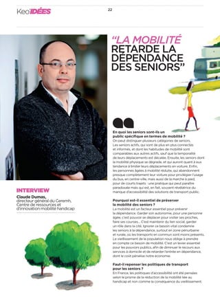 Keo’IDÉES 22 
En quoi les seniors sont-ils un 
public spécifi que en termes de mobilité? 
On peut distinguer plusieurs catégories de seniors. 
Les seniors actifs, qui sont de plus en plus connectés 
et informés, et dont les habitudes de mobilité sont 
comparables aux autres actifs, sauf que la temporalité 
de leurs déplacements est décalée. Ensuite, les seniors dont 
la mobilité physique se dégrade, et qui auront quant à eux 
tendance à limiter leurs déplacements en voiture. Enfi n, 
les personnes âgées à mobilité réduite, qui abandonnent 
presque complètement leur voiture pour privilégier l’usage 
du bus, en centre-ville, mais aussi de la marche à pied, 
pour de courts trajets: une pratique qui peut paraître 
paradoxale mais qui est, en fait, souvent révélatrice du 
manque d’accessibilité des solutions de transport public. 
Pourquoi est-il essentiel de préserver 
la mobilité des seniors? 
La mobilité est un facteur essentiel pour prévenir 
la dépendance. Garder son autonomie, pour une personne 
âgée, c’est pouvoir se déplacer pour visiter ses proches, 
faire ses courses… C’est maintenir du lien social, garder 
un rôle dans la cité. Ignorer ce besoin vital condamne 
les seniors à la dépendance, surtout en zone périurbaine 
et rurale, où les transports en commun sont moins présents. 
Le vieillissement de la population nous oblige à prendre 
en compte ce besoin de mobilité. C’est un levier essentiel 
pour les pouvoirs publics, afi n de diminuer le recours aux 
services à domicile et de retarder l’entrée en dépendance, 
dont le coût pénalise notre économie. 
Faut-il repenser les politiques de transport 
pour les seniors? 
En France, les politiques d’accessibilité ont été pensées 
selon le prisme de la réduction de la mobilité liée au 
handicap et non comme la conséquence du vieillissement. 
INTERVIEW 
Claude Dumas, 
directeur général du Ceremh, 
Centre de ressources et 
d’innovation mobilité handicap 
“LA MOBILITÉ 
RETARDE LA 
DÉPENDANCE 
DES SENIORS” 
 