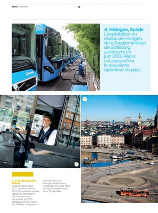 Keolis • Juillet 2014 19 
5 
4 
6 
4. Hisingen, Suède 
L’exploitation du 
réseau de Hisingen, 
dans l’agglomération 
de Göteborg, 
a démarré en 
juin 2013. Keolis 
est aujourd’hui 
le deuxième 
opérateur du pays. 
5. et 6. Stockholm, 
Suède 
Keolis Sverige gère 
25 % des bus suédois 
et 65 % du réseau routier 
urbain de Stockholm. 
Renouvelée dans 
la capitale en 2013, 
la filiale gère une flotte 
de 330 bus « propres » 
fonctionnant aux 
énergies alternatives, 
complétée en juillet 2014 
par 180 véhicules neufs 
dont 52 hybrides. 
 