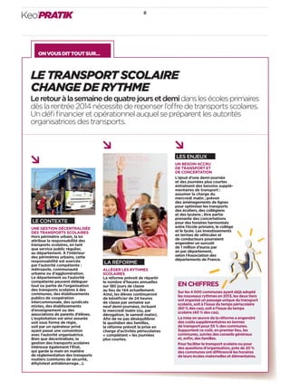 Keo’PRATIK 8 
ON VOUS DIT TOUT SUR… 
LE TRANSPORT SCOLAIRE 
CHANGE DE RYTHME 
Le retour à la semaine de quatre jours et demi dans les écoles primaires 
dès la rentrée 2014 nécessite de repenser l’o re de transports scolaires. 
Un défi fi nancier et opérationnel auquel se préparent les autorités 
organisatrices des transports. 
LES ENJEUX 
UN BESOIN ACCRU 
DE TRANSPORT ET 
DE CONCERTATION 
L’ajout d’une demi-journée 
et des journées plus courtes 
entraînent des besoins supplé-mentaires 
de transport: 
assumer la charge du 
mercredi matin; prévoir 
des aménagements de lignes 
pour optimiser les transports 
des écoliers, des collégiens 
et des lycéens; être partie 
prenante des concertations 
pour des horaires harmonisés 
entre l’école primaire, le collège 
et le lycée. Les investissements 
en termes de véhicules et 
de conducteurs pourraient 
engendrer un surcoût 
de 1million d’euros par 
an par département, 
selon l’Association des 
départe ments de France. 
EN CHIFFRES 
Sur les 4000 communes ayant déjà adopté 
les nouveaux rythmes en 2013, les deux tiers 
ont organisé un passage unique du transport 
scolaire, soit à l’issue du temps périscolaire 
(60% des cas), soit à l’issue du temps 
scolaire (40% des cas). 
La mise en oeuvre de la réforme a engendré 
des coûts supplémentaires en termes 
de transport pour 55% des communes. 
Supportent ce coût, en premier lieu, les 
communes, suivies des conseils généraux 
et, enfi n, des familles. 
Pour faciliter le transport scolaire ou pour 
des questions d’organisation, près de 20% 
des communes ont di érencié les horaires 
de leurs écoles maternelles et élémentaires. 
LE CONTEXTE 
UNE GESTION DÉCENTRALISÉE 
DES TRANSPORTS SCOLAIRES 
Hors périmètre urbain, la loi 
attribue la responsabilité des 
transports scolaires, en tant 
que service public régulier, 
au département. À l’intérieur 
des périmètres urbains, cette 
responsabilité est exercée 
par l’autorité compétente: 
métropole, communauté 
urbaine ou d’agglomération. 
Le départe ment ou l’autorité 
compétente peuvent déléguer 
tout ou partie de l’organisation 
des transports scolaires à des 
communes, des établissements 
publics de coopération 
inter communale, des syndicats 
mixtes, des établissements 
d’enseignement ou des 
asso ciations de parents d’élèves. 
L’exploitation est ainsi assurée 
soit sous forme de régie, 
soit par un opérateur privé 
ayant passé une convention 
avec l’autorité organisatrice. 
Bien que décentralisée, la 
gestion des transports scolaires 
intéresse également l’État, 
qui garde la main en matière 
de réglementation des transports 
routiers (ceintures de sécurité, 
éthylotest antidémarrage…). 
LA RÉFORME 
ALLÉGER LES RYTHMES 
SCOLAIRES 
La réforme prévoit de répartir 
le nombre d’heures annuelles 
sur 180jours de classe 
au lieu de 144 actuellement. 
Ainsi, les élèves continueront 
de bénéfi cier de 24heures 
de classe par semaine sur 
neuf demi-journées, incluant 
le mercredi matin (ou, par 
dérogation, le samedi matin). 
Afi n de ne pas déséquilibrer 
le quotidien des familles, 
la réforme prévoit la prise en 
charge d’activités périscolaires 
«complétant» les journées 
plus courtes. 
 