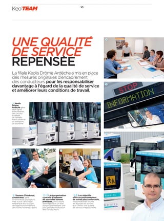 Keo’TEAM 10 
UNE QUALITE 
DE SERVICE 
REPENSEE 
La filiale Keolis Drôme Ardèche a mis en place 
des mesures originales d’encadrement 
des conducteurs pour les responsabiliser 
davantage à l’égard de la qualité de service 
et améliorer leurs conditions de travail. 
3 
2 Youness Choukoud, 
conducteur, gère 
l’information voyageurs, 
met à jour l’a chage 
embarqué et s’occupe 
de l’approvisionnement 
des fi ches horaires à bord. 
3  4 La réorganisation 
a permis d’instaurer 
de nouvelles bonnes 
pratiques, une culture 
d’entreprise et un état 
d’esprit permettant une 
plus grande implication 
des conducteurs. 
5 6 Les objectifs: 
o rir un environnement 
de travail plus confortable, 
responsabiliser toutes 
les équipes et assurer 
aux clients une qualité 
de service irréprochable. 
1 Keolis 
Drôme 
Ardèche gère 
septlignes 
interurbaines, 
des circuits 
scolaires, 
de l’a rète-ment 
urbain et 
du transport 
de tourisme. 
2 
4 
5 
6 
 