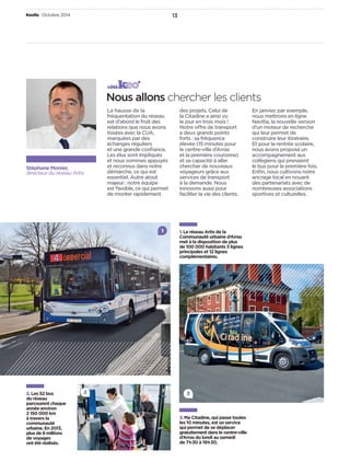 Keolis • Octobre2014 13 
Stéphane Monier, 
directeur du réseau Artis 
côté 
Nous allons chercher les clients 
La hausse de la 
fréquentation du réseau 
est d’abord le fruit des 
relations que nous avons 
tissées avec la CUA, 
marquées par des 
échanges réguliers 
et une grande confi ance. 
Les élus sont impliqués 
et nous sommes appuyés 
et reconnus dans notre 
démarche, ce qui est 
essentiel. Autre atout 
majeur: notre équipe 
est fl exible, ce qui permet 
de monter rapidement 
des projets. Celui de 
la Citadine a ainsi vu 
le jour en trois mois! 
Notre o re de transport 
a deux grands points 
forts: sa fréquence 
élevée (15minutes pour 
le centre-ville d’Arras 
et la première couronne) 
et sa capacité à aller 
chercher de nouveaux 
voyageurs grâce aux 
services de transport 
à la demande. Nous 
innovons aussi pour 
faciliter la vie des clients. 
En janvier, par exemple, 
nous mettrons en ligne 
Navitia, la nouvelle version 
d’un moteur de recherche 
qui leur permet de 
construire leur itinéraire. 
Et pour la rentrée scolaire, 
nous avons proposé un 
accompagnement aux 
collégiens qui prenaient 
le bus pour la première fois. 
Enfi n, nous cultivons notre 
ancrage local en nouant 
des partenariats avec de 
nombreuses associations 
sportives et culturelles. 
2. Les 52bus 
du réseau 
parcourent chaque 
année environ 
2150000km 
à travers la 
communauté 
urbaine. En 2013, 
plus de 8millions 
de voyages 
ont été réalisés. 
1. Le réseau Artis de la 
Communauté urbaine d’Arras 
met à la disposition de plus 
de 100000habitants 3 lignes 
principales et 12lignes 
complémentaires. 
3. Ma Citadine, qui passe toutes 
les 10 minutes, est un service 
qui permet de se déplacer 
gratuitement dans le centre-ville 
d’Arras du lundi au samedi 
de 7h30 à 19h30. 
2 
1 
3 
 