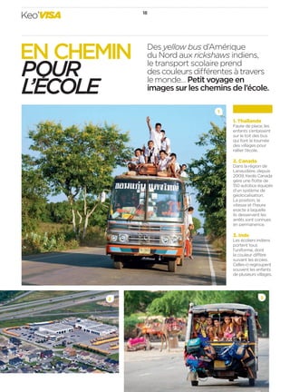 Keo’VISA 18 
Des yellow bus d’Amérique 
du Nord aux rickshaws indiens, 
le transport scolaire prend 
des couleurs di érentes à travers 
le monde… Petit voyage en 
images sur les chemins de l’école. 
1 
3 
EN CHEMIN 
POUR 
L’ECOLE 
1. Thaïlande 
Faute de place, les 
enfants s’entassent 
sur le toit des bus 
qui font la tournée 
des villages pour 
rallier l’école. 
2. Canada 
Dans la région de 
Lanaudière, depuis 
2009, Keolis Canada 
gère une fl otte de 
150autobus équipés 
d’un système de 
géolocalisation. 
La position, la 
vitesse et l’heure 
exacte à laquelle 
ils desservent les 
arrêts sont connues 
en permanence. 
3. Inde 
Les écoliers indiens 
portent tous 
l’uniforme, dont 
la couleur di ère 
suivant les écoles. 
Celles-ci regroupent 
souvent les enfants 
de plusieurs villages. 
2 
 