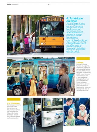 4. Amérique 
du Nord 
Aux États-Unis 
et au Canada, 
les bus sont 
spécialement 
conçus pour 
les trajets 
domicile-école, et 
obligatoirement 
jaunes, pour 
assurer visibilité 
et sécurité. 
Keolis • Octobre 2014 19 
5 
6 
7 
6 et 7. Belgique 
Ramassage scolaire, 
transport vers 
les cantines ou 
les piscines, sorties… 
De nombreuses 
fi liales de Keolis 
Belgique gèrent 
les trajets scolaires 
de toutes sortes. 
5. Kenya 
Retour à Kibera, 
l’un des plus grands 
bidonvilles d’Afrique, 
se trouvant à Nairobi. 
La gratuité de l’école 
primaire, instaurée en 
2003, a levé certains 
des obstacles liés 
à la scolarisation. 
Si les plus favorisés 
peuvent prendre 
le bus, la plupart 
des enfants doivent 
marcher plusieurs 
heures pour traverser 
le bidonville afi n de 
se rendre à l’école. 
4 
 
