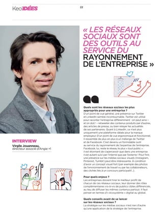 Keo’IDÉES 22 
INTERVIEW 
Virgile Jouanneau, 
directeur associé d’Angie +1 
«LES RÉSEAUX 
SOCIAUX SONT 
DES OUTILS AU 
SERVICE DU 
RAYONNEMENT 
DE L’ENTREPRISE» 
Quels sont les réseaux sociaux les plus 
appropriés pour une entreprise? 
D’un point de vue général, une présence sur Twitter 
et LinkedIn semble incontournable. Twitter est utilisé 
pour raconter l’entreprise di éremment: on peut ainsi– 
et on doit! – retweeter des contenus produits par d’autres, 
des articles de presse, ou bien relayer les actualités 
de ses partenaires. Quant à LinkedIn, ce n’est plus 
uniquement une plateforme idéale pour la marque 
employeur. D’un point de vue ergonomique et fonctionnel, 
il ressemble de plus en plus à un mélange de Twitter 
et de Facebook. C’est devenu un formidable outil 
au service du rayonnement de l’expertise de l’entreprise. 
Facebook, lui, reste le réseau le plus «tout public»: 
il est étonnant de s’apercevoir que dans une entreprise 
il est autant suivi par l’interne que par l’externe! Pour fi nir, 
une présence sur les médias sociaux visuels (Instagram, 
Pinterest, Tumblr) peut être intéressante. À condition 
d’avoir un concept visuel fort (par exemple des photos 
de l’environnement de travail vu par les collaborateurs, 
des clichés liés à un concours participatif…). 
Pour quels enjeux? 
Les entreprises doivent tirer le meilleur profi t de 
chacun de ces réseaux sociaux, leur donner des rôles 
complémentaires vis-à-vis de publics cibles di érenciés, 
au lieu de di user les mêmes contenus partout. Il faut 
penser en termes d’«écosystème» digital au global. 
Quels conseils avant de se lancer 
sur les réseaux sociaux? 
La stratégie sur les médias sociaux n’est rien d’autre 
qu’une application de la stratégie de l’entreprise. 
 