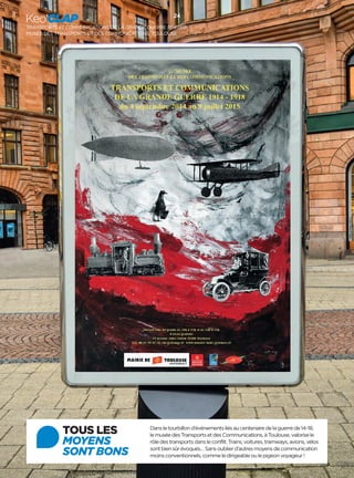 Keo’CLAP 24 
TRANSPORTS ET COMMUNICATIONS DE LA GRANDE GUERRE 1914-1918 
MUSÉE DES TRANSPORTS ET DES COMMUNICATIONS, TOULOUSE 
TOUS LES 
MOYENS 
SONT BONS 
Dans le tourbillon d’événements liés au centenaire de la guerre de 14-18, 
le musée des Transports et des Communications, à Toulouse, valorise le 
rôle des transports dans le conflit. Trains, voitures, tramways, avions, vélos 
sont bien sûr évoqués… Sans oublier d’autres moyens de communication 
moins conventionnels, comme le dirigeable ou le pigeon voyageur! 

