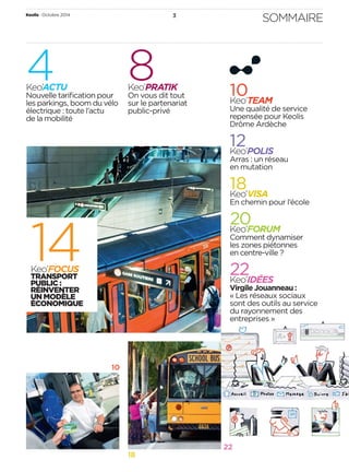 Keolis • Octobre 2014 3 SOMMAIRE 
22 
18 
4Keo’ACTU 
Nouvelle tarifi cation pour 
les parkings, boom du vélo 
électrique: toute l’actu 
de la mobilité 
10 
14 Keo’FOCUS 
TRANSPORT 
PUBLIC : 
REINVENTER 
UN MODÈLE 
ECONOMIQUE 
8Keo’PRATIK 
On vous dit tout 
sur le partenariat 
public-privé 
10 Keo’TEAM 
Une qualité de service 
repensée pour Keolis 
Drôme Ardèche 
12 Keo’POLIS 
Arras: un réseau 
en mutation 
18 Keo’VISA 
En chemin pour l’école 
20 Keo’FORUM 
Comment dynamiser 
les zones piétonnes 
en centre-ville? 
22 Keo’IDÉES 
Virgile Jouanneau: 
«Les réseaux sociaux 
sont des outils au service 
du rayonnement des 
entreprises» 
 