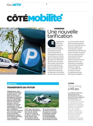 Keo’ACTU 4 
CÔTÉ MObilite 
INNOVATION 
TRANSPORTS DU FUTUR 
Une nouvelle 
tarifi cation 
CHINE 
Ding-Ding 
a 110ans 
Le mythique tramway 
Ding-Ding, mode 
de transport le moins 
cher et le moins polluant 
de Hong Kong, a fêté 
son 110e anniversaire 
le 18juillet 2014. Circulant 
sur une ligne de 16km, 
exploité sans subvention 
publique, il est considéré 
comme un emblème 
de la ville. À cette 
occasion, projections 
de fi lms, concerts dans 
les trams, expositions 
et journées portes 
ouvertes se sont 
multipliés pour célébrer 
ce tramway de légende! 
PARKINGS 
n septembre 
2013, dans 
le cadre du 
projet de 
loi sur la consommation, 
les sénateurs avaient 
voté à l’unanimité un 
amendement instaurant 
la tarifi cation à la minute 
dans les parkings publics. 
Mais face aux di cultés 
liées à la mise en oeuvre 
de ce projet, notamment 
pour les exploitants de 
parcs de stationnement, 
cette disposition a été 
fi nalement écartée par 
les députés en deuxième 
lecture. Alors que jusqu’ici 
le consommateur devait, 
dans la grande majorité 
des cas, s’acquitter du prix 
total de chaque heure 
commencée, il paiera 
dorénavant par tranches de 
quinze minutes maximum, 
pour les stationnements 
d’une durée inférieure 
à douze heures (en 
dehors de toute formule 
d’abonnement ou de 
tarifi cation journalière). 
Cette politique tarifaire 
entrera en vigueur 
le 1erjuillet 2015, afi n 
de laisser le temps 
aux gestionnaires de 
parkings de s’adapter. 
E 
Téléphériques, vélos 
à assistance électrique 
en libre-service… Les 
idées de transports 
écologiques n’arrêtent 
pas de se développer 
dans les centres-villes. 
Dans les innovations 
récentes, citons le 
Shweeb, une capsule 
suspendue à un rail 
dans laquelle on pédale 
pour se déplacer. 
Plus convivial, le skyTran 
est un tramway aérien 
dont les capsules 
magnétiques, dotées 
d’un moteur électrique, 
vous propulsent 
à plus de 100km/h. 
Enfi n, pour ceux qui ne 
peuvent pas abandonner 
leur voiture, devrait 
arriver sur le marché 
en 2015 ou 2016 la TFX. 
Cette voiture-avion 
qui décolle et atterrit 
à la verticale permettra 
de circuler aussi bien 
sur terre que dans les 
airs grâce à un moteur 
à propulsion hybride 
essence/électrique. 
Les embouteillages 
ne seront bientôt plus 
qu’un lointain souvenir… 
 