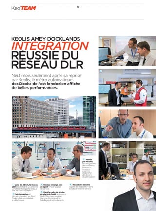 10
Keo’TEAM
Neuf mois seulement après sa reprise
par Keolis, le métro automatique
des Docks de l’est londonien affiche
de belles performances.
1 Long de 38 km, le réseau
DLRdessertl’estetlesud-estde
Londres et transporte chaque
jour 380 000 voyageurs.
3   Iain Kernaghan et
Nicolas échangent sur l’outil
Thales utilisé pour réaliser
la table horaire.
4 Nicolas échange avec
un agent lors de sa prise
de service.
5 Dans le cadre de la mise
en place de l’outil de planning,
Niall O’Donovan explique
comment il construit les
habillages et les roulements.
6 Recueil des besoins
auprès des régulateurs dans
la salle de prise de service.
5
6
KEOLIS AMEY DOCKLANDS
INTEGRATION
REUSSIE DU
RESEAU DLR
2 Menée
par Nicolas,
la cartographie
des différents
processus
existants
a permis
d’identiﬁer
des leviers
d’optimisation.
2
3
4
1
 