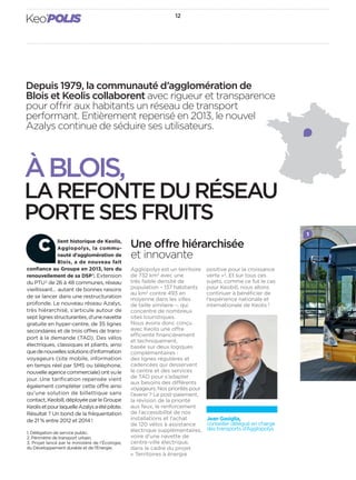 12
Keo’POLIS
Depuis 1979, la communauté d’agglomération de
Blois et Keolis collaborent avec rigueur et transparence
pour offrir aux habitants un réseau de transport
performant. Entièrement repensé en 2013, le nouvel
Azalys continue de séduire ses utilisateurs.
Agglopolys est un territoire
de 732 km2
avec une
très faible densité de
population – 137 habitants
au km2
contre 493 en
moyenne dans les villes
de taille similaire –, qui
concentre de nombreux
sites touristiques.
Nous avons donc conçu
avec Keolis une offre
efficiente ﬁnancièrement
et techniquement,
basée sur deux logiques
complémentaires :
des lignes régulières et
cadencées qui desservent
le centre et des services
de TAD pour s’adapter
aux besoins des différents
voyageurs. Nos priorités pour
l’avenir ? Le post-paiement,
la révision de la priorité
aux feux, le renforcement
de l’accessibilité de nos
installations et l’achat
de 120 vélos à assistance
électrique supplémentaires,
voire d’une navette de
centre-ville électrique,
dans le cadre du projet
« Territoires à énergie
lient historique de Keolis,
Agglopolys, la commu-
nauté d’agglomération de
Blois, a de nouveau fait
confiance au Groupe en 2013, lors du
renouvellement de sa DSP1
. Extension
du PTU2
de 26 à 48 communes, réseau
vieillissant… autant de bonnes raisons
de se lancer dans une restructuration
profonde. Le nouveau réseau Azalys,
très hiérarchisé, s’articule autour de
sept lignes structurantes, d’une navette
gratuite en hyper-centre, de 35 lignes
secondaires et de trois offres de trans-
port à la demande (TAD). Des vélos
électriques, classiques et pliants, ainsi
quedenouvellessolutionsd’information
voyageurs (site mobile, information
en temps réel par SMS ou téléphone,
nouvelleagencecommerciale)ontvule
jour. Une tarification repensée vient
également compléter cette offre ainsi
qu’une solution de billettique sans
contact,Keobill,déployéeparleGroupe
KeolisetpourlaquelleAzalysaétépilote.
Résultat ? Un bond de la fréquentation
de 21 % entre 2012 et 2014 !
1. Délégation de service public.
2. Périmètre de transport urbain.
3. Projet lancé par le ministère de l’Écologie,
du Développement durable et de l’Énergie.
C Une offre hiérarchisée
et innovante
positive pour la croissance
verte »3
. Et sur tous ces
sujets, comme ce fut le cas
pour Keobill, nous allons
continuer à bénéﬁcier de
l’expérience nationale et
internationale de Keolis !
Jean Gasiglia,
conseiller délégué en charge
des transports d’Agglopolys
1
ÀBLOIS,
LAREFONTEDURÉSEAU
PORTESESFRUITS
 