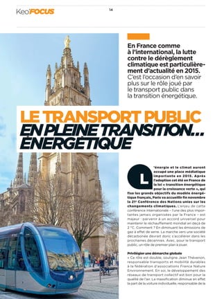 En France comme
à l’international, la lutte
contre le dérèglement
climatique est particulière-
ment d’actualité en 2015.
C’est l’occasion d’en savoir
plus sur le rôle joué par
le transport public dans
la transition énergétique.
LETRANSPORTPUBLIC
ENPLEINETRANSITION…
ENERGETIQUE
’énergie et le climat auront
occupé une place médiatique
importante en 2015. Après
l’adoption cet été en France de
la loi « transition énergétique
pour la croissance verte », qui
fixe les grands objectifs du modèle énergé-
tique français, Paris va accueillir ﬁn novembre
la 21e Conférence des Nations unies sur les
changements climatiques. L’enjeu de cette
conférence internationale – l’une des plus impor-
tantes jamais organisées par la France – est
majeur : parvenir à un accord universel pour
maintenir le réchauffement mondial en deçà de
2 °C. Comment ? En diminuant les émissions de
gaz à effet de serre. La marche vers une société
décarbonée devrait donc s’accélérer dans les
prochaines décennies. Avec, pour le transport
public, un rôle de premier plan à jouer.
Privilégier une démarche globale
« Ce rôle est double, souligne Jean Thévenon,
responsable transports et mobilité durables
à la fédération d’associations France Nature
Environnement. En soi, le développement des
réseaux de transport collectif est bon pour la
qualité de l’air. La massiﬁcation diminue en effet
la part de la voiture individuelle, responsable de la
L
14
Keo’FOCUS
 