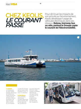 18
Keo’VISA
Pourdiminuerlesimpactsde
sonactivitésurl’environnement,
Keolisdéveloppel’usagede
véhiculesélectriquesdansses
réseaux.Bateau,tramway,bus
ouvélo,partoutleGroupecapte
lecourantdel’électromobilité.
2
1
CHEZ KEOLIS,
LECOURANT
PASSE
1. Lorient
Le catamaran
Ar Vag Tredan
(bateau électrique
en breton) du
réseau de Keolis
Lorient assure
28 allers-retours
quotidiens de
sept minutes
entre Lorient
et Locmiquélic
(contre 30 minutes
par la route), sans
émettre ni CO2, ni
bruit, ni vibration.
2. Bordeaux
Cinq navettes
électriques
circulent désormais
dans le centre-ville.
D’une capacité
de 22 places et
pouvant atteindre
40 km/h, elles
suivent un itinéraire
identiﬁé par
une ligne bleue
continue au sol.
Montées
et descentes
s’effectuent
à la demande
des voyageurs.
 