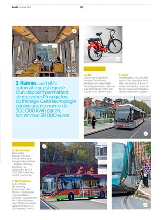 19Keolis Octobre 2015
3.Rennes.Lemétro
automatiqueestéquipé
d’undispositifpermettant
derécupérerl’énergielors
dufreinage.Cettetechnologie
génèreuneéconomiede
300 000 kWhparan,
soitenviron30 000 euros.
6
7
6. Stockholm
Keolis gère
plus de 400 bus
fonctionnant aux
énergies alternatives
– biogaz, éthanol,
biodiesel – à
Stockholm. D’ici à
2017, 100 % des bus
seront concernés.
7. Nottingham
Sur le réseau
de tramway
britannique, des
travaux d’extension
viennent d’être
achevés : doublement
de l’offre existante,
avec 17,5 km de voies
supplémentaires et
28 nouveaux arrêts.
3
5
4. Lille
Un service de location
de vélos à assistance
électrique est disponible
dans l’agglomération. Depuis
le lancement, de l’offre, son
succès ne se dément pas.
5. Lyon
Les trolleybus ne circulent
aujourd’hui que dans trois
villes de France. À Lyon, il
existe huit lignes, ce qui en
fait le réseau de trolleybus
le plus important du pays.
4
 