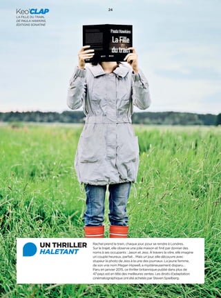 24
Keo’CLAP
LA FILLE DU TRAIN,
DE PAULA HAWKINS,
ÉDITIONS SONATINE
UN THRILLER
HALETANT
Rachel prend le train, chaque jour, pour se rendre à Londres.
Sur le trajet, elle observe une jolie maison et ﬁnit par donner des
noms à ses occupants : Jason et Jess. À travers la vitre, elle imagine
un couple heureux, parfait… Mais un jour, elle découvre avec
stupeur la photo de Jess à la une des journaux. La jeune femme,
de son vrai nom Megan Hipwell, a mystérieusement disparu…
Paru en janvier 2015, ce thriller britannique publié dans plus de
47 pays est en tête des meilleures ventes. Les droits d’adaptation
cinématographique ont été achetés par Steven Spielberg.
 