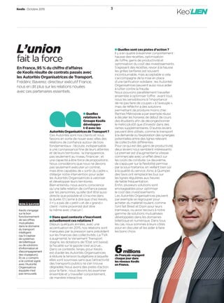 Keolis Octobre 2015 3
Keo’LIEN
L’union
fait la force
En France, 95 % du chiffre d’affaires
de Keolis résulte de contrats passés avec
les Autorités Organisatrices de Transport.
Frédéric Baverez, directeur exécutif France,
nous en dit plus sur les relations nouées
avec ces partenaires essentiels.
Quelles sont ces pistes d’action ?
Il y a en quatre à examiner conjointement :
hausse des recettes, optimisation
de l’offre, gains de productivité et
optimisation du coût des investissements.
S’agissant des recettes, revoir à la hausse
les grilles tarifaires est souvent
incontournable, mais acceptable si cela
s’accompagne de la mise en place
d’une tariﬁcation solidaire ; les Autorités
Organisatrices peuvent aussi nous aider
à lutter contre la fraude.
Nous pouvons parallèlement travailler
ensemble à optimiser l’offre : avant tout,
nous les sensibilisons à l’importance
de ne pas faire de coupes « à l’aveugle »,
mais de réﬂéchir à des solutions
permettant de produire moins cher.
Rennes Métropole a par exemple réussi
à décaler les horaires de début de cours
des étudiants aﬁn de décongestionner
le métro plutôt que d’investir dans des
rames supplémentaires. D’autres leviers
peuvent être utilisés, comme le transport
àlademandeoul’explorationdessynergies
potentielles entre des lignes relevant
de collectivités différentes.
Pour ce qui est des gains de productivité,
deux leviers nous semblent intéressants.
Le premier est d’augmenter la vitesse
commerciale avec un effet direct sur
les coûts de conduite. Le deuxième,
de s’appuyer sur la ﬂexibilité permise
par la sous-traitance, en veillant bien sûr
à la qualité du service. Ainsi, à Quimper,
des taxis ont remplacé les bus sur
les lignes régulières aux heures
de faible fréquentation.
Enﬁn, plusieurs solutions sont
envisageables pour optimiser
le coût des investissements.
Les Autorités Organisatrices peuvent
par exemple se regrouper pour
acheter du matériel roulant, comme
l’ont fait Brest et Dijon pour leurs
tramways, ou avoir recours à notre
gamme de solutions mutualisées
développées dans les domaines
billettique et numérique. Dans tous
les cas, nous sommes à leurs côtés
pour en discuter et les aider à faire
les bons choix.
 Quelles
relations le
Groupe Keolis
développe-
t-il avec les
AutoritésOrganisatricesdeTransport ?
Ces Autorités sont nos clients et nous
faisons en sorte de nouer avec elles des
relations de conﬁance autour de trois
fondamentaux : l’écoute, indispensable
à une connaissance ﬁne de leurs attentes
et de leurs territoires ; la transparence,
pas seulement au niveau ﬁnancier ; et
une capacité à être force de propositions.
Nous considérons que nous ne devons
pas seulement exécuter un contrat,
mais être capables de « sortir du cadre »,
d’élargir notre intervention pour aider
les Autorités Organisatrices à valoriser
et développer leurs territoires.
Bien entendu, nous avons conscience
qu’une telle relation de conﬁance passe
par les personnes, qu’elle doit être aussi
directe que possible et s’inscrire dans
la durée. Et j’aime à dire que chez Keolis,
il n’y a pas de « petit » et de « grand »
client : notre proximité doit être
la même avec chacun !
Dans quel contexte s’inscrivent
actuellement ces relations ?
Depuis quelques années, avec une
accentuation en 2015, nos relations sont
marquées par la pression sans précédent
sur les ﬁnances des collectivités. La TVA
a augmenté, le Versement Transport
stagne, les dotations de l’État ont baissé,
la ﬁscalité sur le gazole s’est accrue…
Dans ce contexte, l’enjeu pour Keolis
est d’aider les Autorités Organisatrices
à réduire la tension budgétaire à laquelle
elles sont soumises sans que l’attractivité
des transports publics ne s’en trouve
dégradée. Nous avons des pistes d’action
pour le faire ; nous devons les examiner
ensemble et y travailler conjointement,
de manière interactive.
BONÀSAVOIR
Keolis s’engage
sur le bon
fonctionnement
de ses offres
mutualisées
dans le domaine
du transport
intelligent
(qu’il s’agisse
de systèmes
de billettique
ou de solutions
d’informationet
d’accompagnement
desvoyageurs).
Et ce, y compris
si le contrat signé
avec l’Autorité
Organisatrice
équipée n’est
pas renouvelé.
6 millions
de Français voyagent
chaque jour dans
les réseaux Keolis
en France.
 