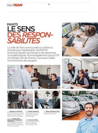 10
Keo’TEAM
3
La Ville de Paris a renouvelé sa confiance
àKeolispourl’exploitationdePAM75,
leserviceparisiendetransportdepersonnes
àmobilitéréduite,financéégalementparleSTIF
etlaRégionÎle-de-France.L’occasiond’aller
à la rencontre des équipes.
1 Organiser et optimiser
les déplacements des conduc-
teurs : une logistique exigeante
réalisée jusqu’à J-1 par les
agents du service planiﬁcation.
2 et Depuis le lieu
de prise en charge jusqu’à
destination, le conducteur-
accompagnateur apporte son
aide de manière à toujours
laisser la personne transportée
en position sécurisée.
4   L’équipe régulation
coordonne les transports
du jour grâce aux outils
embarqués et gère les
éventuels aléas.
5 Au service clients,
plus de 300 000 voyages
sont commandés et
250 000 appels sont
traités chaque année.
6   Depuis septembre 2016,
cinq véhicules électriques ont
intégré la ﬂotte PAM75.
6
PAM75
LESENS
DESRESPON-
SABILITES
3
2
4
5
1
 