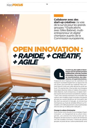 Collaborer avec des
start-up créatives : la voie
de la survie pour les grands
groupes ? Explications
avec Gilles Babinet, multi-
entrepreneur et digital
champion auprès de la
Commission européenne.
es start-up, plus agiles et dyna-
miques que les grands groupes
traditionnels,sontdescreusets
d’invention, des accélérateurs
de transformation, des labo-
ratoires d’expérimentation.
Il apparaît donc logique que les opérateurs de
transport souhaitent également se rapprocher de
cet univers, pour stimuler leur créativité. Mais com-
ment faire en sorte que cette démarche porte ses
fruits ? En premier lieu, il faut qu’elle s’accompagne
d’une ligne directrice nette en matière d’innovation.
Gilles Babinet, multi-entrepreneur et digital cham-
pionauprèsdelaCommissioneuropéenne,explique :
« Sans vraie volonté d’introduire une innovation de
rupture,sansmodèlesd’openinnovation,lesgrands
groupes qui veulent bénéﬁcier de l’innovation née
des start-up avancent à l’aveugle. Je connais trop
d’entreprises qui, faute de véritable réﬂexion sur l’in-
novation,ontmalheureusementvuleurspartenariats
avec les start-up ne déboucher nulle part. »
Changer la culture d’entreprise
Autre facteur de la réussite d’une stratégie d’open
innovation : un changement de la culture mana-
gériale, une volonté très forte portée par les
dirigeants de faire évoluer la culture de l’entreprise
vers des modèles innovants. L’inertie des grands
groupes, le poids de leur culture préexistante, rend
L
OPEN INNOVATION :
+ RAPIDE,+ CRÉATIF,
+ AGILE
14
Keo’FOCUS
 