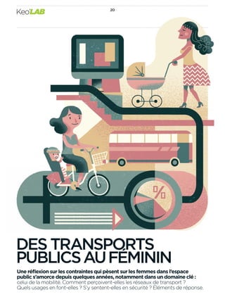 Une réﬂexion sur les contraintes qui pèsent sur les femmes dans l’espace
public s’amorce depuis quelques années, notamment dans un domaine clé :
celui de la mobilité. Comment perçoivent-elles les réseaux de transport ?
Quels usages en font-elles ? S’y sentent-elles en sécurité ? Éléments de réponse.
DES TRANSPORTS
PUBLICSAUFÉMININ
2020
Keo’LAB
 