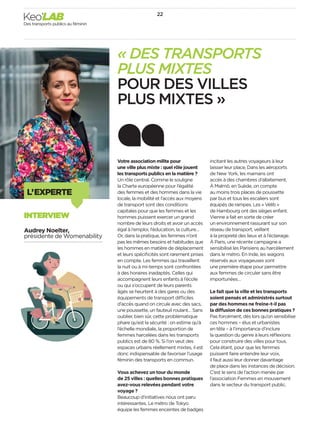 L’EXPERTE
« DES TRANSPORTS
PLUS MIXTES
POUR DES VILLES
PLUS MIXTES »
Votre association milite pour
une ville plus mixte : quel rôle jouent
les transports publics en la matière ?
Un rôle central. Comme le souligne
la Charte européenne pour l’égalité
des femmes et des hommes dans la vie
locale, la mobilité et l’accès aux moyens
de transport sont des conditions
capitales pour que les femmes et les
hommes puissent exercer un grand
nombre de leurs droits et avoir un accès
égal à l’emploi, l’éducation, la culture…
Or, dans la pratique, les femmes n’ont
pas les mêmes besoins et habitudes que
les hommes en matière de déplacement
et leurs spéciﬁcités sont rarement prises
en compte. Les femmes qui travaillent
la nuit ou à mi-temps sont confrontées
à des horaires inadaptés. Celles qui
accompagnent leurs enfants à l’école
ou qui s’occupent de leurs parents
âgés se heurtent à des gares ou des
équipements de transport difficiles
d’accès quand on circule avec des sacs,
une poussette, un fauteuil roulant… Sans
oublier, bien sûr, cette problématique
phare qu’est la sécurité : on estime qu’à
l’échelle mondiale, la proportion de
femmes harcelées dans les transports
publics est de 80 %. Si l’on veut des
espaces urbains réellement mixtes, il est
donc indispensable de favoriser l’usage
féminin des transports en commun.
Vous achevez un tour du monde
de 25 villes : quelles bonnes pratiques
avez-vous relevées pendant votre
voyage ?
Beaucoup d’initiatives nous ont paru
intéressantes. Le métro de Tokyo
équipe les femmes enceintes de badges
incitant les autres voyageurs à leur
laisser leur place. Dans les aéroports
de New York, les mamans ont
accès à des chambres d’allaitement.
À Malmö, en Suède, on compte
au moins trois places de poussette
par bus et tous les escaliers sont
équipés de rampes. Les « Vélib »
de Hambourg ont des sièges enfant.
Vienne a fait en sorte de créer
un environnement rassurant sur son
réseau de transport, veillant
à la propreté des lieux et à l’éclairage.
À Paris, une récente campagne a
sensibilisé les Parisiens au harcèlement
dans le métro. En Inde, les wagons
réservés aux voyageuses sont
une première étape pour permettre
aux femmes de circuler sans être
importunées…
Le fait que la ville et les transports
soient pensés et administrés surtout
par des hommes ne freine-t-il pas
la diffusion de ces bonnes pratiques ?
Pas forcément, dès lors qu’on sensibilise
ces hommes – élus et urbanistes
en tête – à l’importance d’inclure
la question du genre à leurs réﬂexions
pour construire des villes pour tous.
Cela étant, pour que les femmes
puissent faire entendre leur voix,
il faut aussi leur donner davantage
de place dans les instances de décision.
C’est le sens de l’action menée par
l’association Femmes en mouvement
dans le secteur du transport public.
Audrey Noelter,
présidente de Womenability
INTERVIEW
22
Des transports publics au féminin
Keo’LAB
 