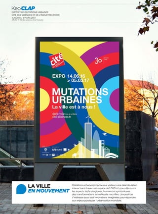 EXPOSITION MUTATIONS URBAINES
CITÉ DES SCIENCES ET DE L’INDUSTRIE (PARIS)
JUSQU’AU 5 MARS 2017.
Affiche : © Cité des sciences et de l’industrie
24
Keo’CLAP
LA VILLE
EN MOUVEMENT
Mutations urbaines propose aux visiteurs une déambulation
interactive à travers un espace de 1 000 m2
pour découvrir
les aspects technologiques, humains et symboliques
des transformations actuelles de nos villes. L’exposition
s’intéresse aussi aux innovations imaginées pour répondre
aux enjeux posés par l’urbanisation mondiale.
 