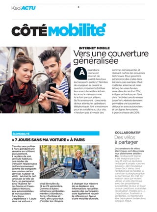 « 7 JOURS SANS MA VOITURE » À PARIS
ÉCOMOBILITÉ
Des vélos
à partager
Les amateurs de vélos
électriques ont désormais
leur plateforme dédiée :
Elo. Ce dispositif digital
a été imaginé par l’une
des 37 start-up lauréates
de l’appel à projets « jeunes
pousses » de l’incubateur
Green Tech Verte, dont
l’ambition est de faciliter la
transition écologique grâce
au numérique. Elo met en
relation ceux qui veulent
utiliser un vélo électrique
avec des propriétaires
susceptibles de leur en louer
un aux conditions souhaitées
(localisation, modèle, prix…).
L’application, ﬁnalisée ce
printemps, va maintenant
être déployée et testée dans
la région PACA.
COLLABORATIF
Versunecouverture
généralisée
INTERNET MOBILE
quand une
connexion
Internet de
qualité dans tous
les transports publics ? Nombre
de voyageurs se posent la
question, impatients d’utiliser
leur smartphone dans le train,
le car ou le métro comme
ils le font partout ailleurs.
Qu’ils se rassurent : conscients
de leur attente, les opérateurs
téléphoniques font le maximum
pour les satisfaire au plus vite,
n’hésitant pas à investir des
sommes conséquentes et
réalisant parfois des prouesses
techniques. Pour garantir la
pénétration des ondes dans
les trains, par exemple, il faut
multiplier antennes et relais
le long des voies ferrées,
voire, dans le cas d’un TGV,
intégrer un back-up en ﬁbre
dans l’architecture du réseau.
Les efforts réalisés devraient
permettre une couverture
de tous les axes autoroutiers
et des lignes ferroviaires
à grande vitesse dès 2018.
À
Circuler sans polluer
à Paris pendant une
semaine en utilisant
gratuitement,
à la place de son
véhicule habituel,
des modes de
transport respectueux
de l’environnement
comme les transports
en commun ou les
services Autolib’ et
Vélib’ : tel était le déﬁ
lancé par la Ville de
Paris, en partenariat
avec l’Ademe Île-
de-France et l’asso-
ciation Wimoov,
aux automobilistes
et motocyclistes
franciliens.
L’expérience « 7 jours
sans ma voiture »
s’est déroulée du
19 au 25 septembre.
Comme d’autres
initiatives semblables
menées à Bordeaux,
Cergy-Pontoise et
Niort, elle a pour but
d’inciter les citoyens
à changer leur manière
de se déplacer. Les
informations recueillies
auprès des participants
vont également nourrir
la réﬂexion en faveur
d’une mobilité durable.
4
Keo’ACTU
CÔTÉMObilite
 