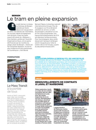 Keolis Novembre 2016 7
LYON 
KEOLISEXPLOITERALERESEAUTCLSIXANSDEPLUS
Le 7 octobre, les élus du SYTRAL, l’Autorité Organisatrice de
la mobilité de la métropole lyonnaise, ont renouvelé à l’unanimité
leur conﬁance au Groupe Keolis, l’opérateur sortant. Le nouveau
contrat, d’une durée de six ans et d’un montant de 2,2 milliards
d’euros, débutera le 1er
 janvier prochain. Le réseau de transport
lyonnais s’appuie sur l’expertise multimodale de Keolis. Le Groupe
y exploite en effet pas moins de six modes de transport différents :
métro, tramway, bus, trolleybus, funiculaire et navette électrique
autonome.
RENOUVELLEMENTS DE CONTRATS
À LAVAL ET NARBONNE
Début septembre, Keolis
a vu deux de ses contrats
reconduits dans les villes
de Narbonne et Laval,
pour des durées
respectives de six et
huit ans. Réorganisation
des réseaux, ouverture
de nouvelles lignes et
extensions sont prévues
à partir de janvier 2017.
À Laval, Keolis renforcera
en outre l’accessibilité
pour les personnes
à mobilité réduite,
ainsi que le transport
électrique (bus hybrides,
vélos à assistance
électrique). Objectifs :
une augmentation de
la fréquentation de 7 %
et une hausse de 6 % des
recettes à l’horizon 2022.
L’agglomération
de Narbonne mettra
quant à elle l’accent sur
le digital pour améliorer
l’information voyageurs
(nouveau site Internet,
nouvelle application
mobile, calculateur
d’itinéraires en temps
réel). En conservant
l’exploitation du réseau
de Narbonne, une
semaine à peine après
le renouvellement
de son contrat à Laval,
Keolis conforte son
positionnement d’expert
en exploitation, en
réorganisation et en
optimisation de réseaux.
URBAIN
n août dernier, le réseau
du tramway de Bergen,
exploité par Keolis
depuis son inauguration
en 2010, s’est étendu de 7 kilomètres.
Un nouveau dépôt est également
sorti de terre. Il peut accueillir
jusqu’à 40 rames du « Bybanen ».
Ces chantiers, portés par l’Autorité
Organisatrice Skyss, ont en partie
été ﬁnancés par les recettes du
péage urbain de Bergen. « Keolis est
ﬁer d’exploiter Bybanen, le tram le
plus moderne et le plus performant
de Scandinavie », s’est félicité
Bernard Tabary, le directeur exécutif
international du Groupe. Plus de
9 voyageurs sur 10 se déclarent
satisfaits du service. Le traﬁc
de passagers a doublé en six ans
et il ne cesse d’augmenter. Une
hausse de la fréquentation de 13 %
est attendue l’année prochaine.
Pour l’accompagner, deux arrêts
desservant l’aéroport de Bergen
seront inaugurés pour relier le
centre-ville en 42 minutes, à partir
du deuxième trimestre 2017.
Le tram en pleine expansion
BERGEN
E
LeMassTransit
à la portée
de tous
Keolis et SNCF s’associent
pour créer une nouvelle
offre de formation continue
pour leurs collaborateurs.
La Mass Transit Academy
a ouvert ses portes en
octobre, sur un campus
dédié. L’objectif principal
de cette collaboration est
de permettre aux cadres
des deux Groupes d’affiner
leurs connaissances de
l’ensemble des métiers liés
au Mass Transit. Les thèmes
abordés sont très divers,
allant de la conception d’une
gare et des ﬂux de voyageurs
à la relation client, en passant
par la conduite de projets.
FORMATION
 