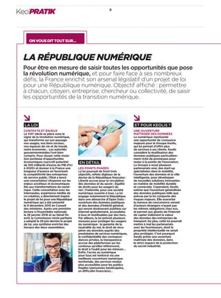 ONVOUSDITTOUTSUR…
8
Keo’PRATIK
ET POUR KEOLIS ?
UNE OUVERTURE
MAÎTRISÉE DES DONNÉES
Le numérique représente
une opportunité de croissance
majeure pour le Groupe Keolis,
qui lui permet d’offrir plus
de services à ses clients. Keolis
considère la réutilisation des
données publiques particulière-
ment riche de promesses pour
rester à la pointe de l’innovation.
Le Groupe a noué plusieurs
partenariats avec des start-up
spécialisées dans la mobilité,
l’ouverture des données et la ville
intelligente, pour développer
de nouvelles solutions innovantes
en matière de mobilité durable
et connectée. Cependant, Keolis
estime que l’ouverture généralisée
des données publiques telle que
prévue par la loi comporte des
risques majeurs. Elle exacerbe
la menace de concurrence venant
d’acteurs étrangers n’ayant pas
les mêmes obligations chez eux,
et permet aux géants de l’Internet
de capter indûment la valeur
des données des entreprises de
transport. De plus, cette loi pourrait
mettre à mal les partenariats
avec les fournisseurs, dont la
propriété intellectuelle ne serait
plus protégée. C’est pourquoi
Keolis prône une ouverture
maîtrisée des données, dans
le strict respect de la protection
du secret industriel.
LA RÉPUBLIQUE NUMÉRIQUE
Pour être en mesure de saisir toutes les opportunités que pose
la révolution numérique, et pour faire face à ses nombreux
déﬁs, la France enrichit son arsenal législatif d’un projet de loi
pour une République numérique. Objectif affiché : permettre
à chacun, citoyen, entreprise, chercheur ou collectivité, de saisir
les opportunités de la transition numérique.
LA LOI
CONTEXTE ET ENJEUX
Le XXIe
siècle se place sous le
signe de la révolution numérique,
qui transforme sur son passage
nos usages, nos liens sociaux,
nos espaces de vie et de travail,
notre économie… Les autorités
gouvernementales l’ont bien
compris. Pour réussir cette muta-
tion porteuse d’opportunités
économiques (surcroît potentiel
de 100 milliards d’euros du PIB d’ici
à 2020) et donner à la France une
longueur d’avance en favorisant
la compétitivité des entreprises
de service public, l’État a lancé
une concertation citoyenne sur les
enjeux sociétaux et économiques
liés aux transformations du numé-
rique. Cette concertation avec les
internautes, expérience inédite de
co-création, a directement inspiré
le projet de loi pour une République
numérique qui a été présenté
le 9 décembre 2015 en Conseil
des ministres. Après une première
lecture à l’Assemblée nationale
le 26 janvier 2016 et au Sénat ﬁn
avril, la Commission mixte paritaire
a adopté le 29 juin dernier le projet
de loi, une synthèse enrichie des
travaux des deux assemblées.
EN DÉTAIL
LES POINTS PHARES
La loi poursuit de front trois
objectifs, reﬂets digitaux de la
devise de la République française :
Liberté accrue pour la circulation
des données et du savoir ; Égalité
de droits pour les usagers du
net ; Fraternité, pour une société
numérique ouverte à tous. La loi
engage notamment la République
dans une démarche d’Open Data :
ouverture des données publiques
et des données d’intérêt général,
qui seront dorénavant publiées sur
Internet gratuitement, accessibles
à tous et réutilisables par des tiers.
Par ailleurs, la loi prévoit plusieurs
mesures pour protéger les usagers
du numérique : la garantie de la
neutralité du net, le droit de récu-
pérer ses données auprès des
prestataires de services numériques,
la conﬁdentialité des correspon-
dances privées, la transparence
accrue des plateformes sur les
contenus qu’elles référencent,
le droit à l’oubli pour les mineurs…
Enﬁn, l’accès au numérique
pour tous est renforcé via une
meilleure couverture numérique
territoriale, des services rendus
plus accessibles pour les publics
fragiles (personnes handicapées,
en difficulté ﬁnancière)…
 
