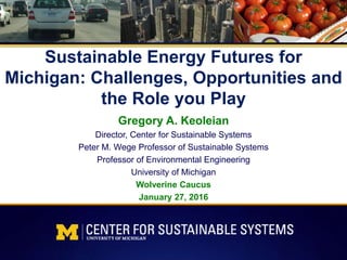 Sustainable Energy Futures for
Michigan: Challenges, Opportunities and
the Role you Play
Gregory A. Keoleian
Director, Center for Sustainable Systems
Peter M. Wege Professor of Sustainable Systems
Professor of Environmental Engineering
University of Michigan
Wolverine Caucus
January 27, 2016
 