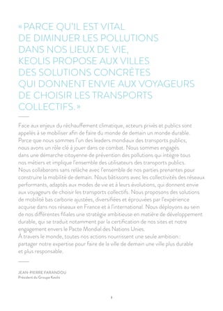 3
Face aux enjeux du réchauffement climatique, acteurs privés et publics sont
appelés à se mobiliser afin de faire du monde de demain un monde durable.
Parce que nous sommes l’un des leaders mondiaux des transports publics,
nous avons un rôle clé à jouer dans ce combat. Nous sommes engagés
dans une démarche citoyenne de prévention des pollutions qui intègre tous
nos métiers et implique l’ensemble des utilisateurs des transports publics.
Nous collaborons sans relâche avec l’ensemble de nos parties prenantes pour
construire la mobilité de demain. Nous bâtissons avec les collectivités des réseaux
performants, adaptés aux modes de vie et à leurs évolutions, qui donnent envie
aux voyageurs de choisir les transports collectifs. Nous proposons des solutions
de mobilité bas carbone ajustées, diversifiées et éprouvées par l’expérience
acquise dans nos réseaux en France et à l’international. Nous déployons au sein
de nos différentes filiales une stratégie ambitieuse en matière de développement
durable, qui se traduit notamment par la certification de nos sites et notre
engagement envers le Pacte Mondial des Nations Unies.
À travers le monde, toutes nos actions nourrissent une seule ambition :
partager notre expertise pour faire de la ville de demain une ville plus durable
et plus responsable.
« PARCE QU’IL EST VITAL
DE DIMINUER LES POLLUTIONS
DANS NOS LIEUX DE VIE,
KEOLIS PROPOSE AUX VILLES
DES SOLUTIONS CONCRÈTES
QUI DONNENT ENVIE AUX VOYAGEURS
DE CHOISIR LES TRANSPORTS
COLLECTIFS. »
JEAN-PIERRE FARANDOU
Président du Groupe Keolis
 