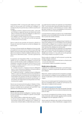 22
2. COMPTES CONSOLIDÉS
l’interprétation IFRIC 12 lorsque les actifs utilisés pour la réali-
sation du service public sont contrôlés par le délégant. Le
contrôle est présumé quand les deux conditions suivantes sont
remplies :
◗ le délégant contrôle ou régule le service public, c’est-à-dire
qu’il contrôle ou régule les services qui doivent être rendus
grâce à l’infrastructure objet de la délégation et détermine à
qui et à quel prix le service doit être rendu ;
◗ et le délégant contrôle l’infrastructure lorsque la convention
arrive à son terme, c’est-à-dire qu’il a le droit de reprendre
l’infrastructure en fin de contrat.
Dans le cadre de ses activités de transports collectifs, le
Groupe est notamment titulaire de contrats de délégation de
service public.
En France, le Groupe exploite des délégations de service public
principalement sous la forme de contrats de type affermage
(gestion de service public) selon lequel l’exploitant est tenu de
gérer et de maintenir en l’état les installations détenues et finan-
cées par les collectivités locales – autorités organisatrices
(A.O.).
En application de l’interprétation IFRIC 12, les infrastructures
utilisées qui sont contrôlées par le délégant ne peuvent pas
dans ce cas être inscrites au bilan du délégataire en tant qu’im-
mobilisation corporelle mais figurent sous la forme d’un actif
incorporel (« modèle incorporel ») et/ou d’un actif financier
(« modèle de l’actif financier ») :
◗ le « modèle incorporel » s’applique lorsque le délégataire
reçoit un droit à facturer les utilisateurs du service public et
supporte ainsi un risque de financement ;
◗ le « modèle actif financier » s’applique lorsque le délégataire
obtient un droit inconditionnel à recevoir de la trésorerie ou
un autre actif financier, soit directement soit indirectement par
l’intermédiaire des garanties données par le délégant sur le
montant des encaissements de la part du service public. La
rémunération est indépendante de la fréquentation de l’infras-
tructure par les usagers.
Dans le cas où le service est rendu grâce à l’utilisation d’infras-
tructures louées à des tiers et contrôlées par le délégant, le
Groupe a considéré dans la valorisation de l’actif IFRIC 12 les
paiements des redevances fixes et variables.
Modèle de l’actif financier
Dans le cadre des services de délégations, l’opérateur dispose
du droit inconditionnel si le délégant lui garantit contractuelle-
ment le paiement :
◗ des montants définis ou déterminés dans le contrat ;
◗ ou de tout manque à gagner – de toute différence entre la
rémunération payée par les utilisateurs pour l’utilisation du
service et les montants définis ou déterminés dans le contrat.
Les actifs financiers résultant de l’application de l’interprétation
IFRIC 12 sont inscrits dans l’état de la situation financière conso-
lidée dans les rubriques « Actifs financiers non courants » détail-
lées dans l’annexe 5.5. Ils sont comptabilisés au coût amorti et
remboursés en fonction des loyers perçus.
Le produit financier calculé sur la base du taux d’intérêt effectif,
équivalent au taux de rentabilité interne du projet, est comptabi-
lisé en produit des activités ordinaires.
Modèle de l’actif incorporel
Le modèle de l’actif incorporel s’applique lorsque l’opérateur est
payé par les utilisateurs ou qu’il ne bénéficie d’aucune garantie
contractuelle du délégant sur le montant à recouvrer. L’actif
incorporel correspond au droit accordé par le délégant à l’opé-
rateur de facturer les utilisateurs du service public.
Les actifs incorporels résultant de l’application de l’interprétation
IFRIC 12 sont inscrits dans l’état de la situation financière conso-
lidée dans la rubrique « Autres immobilisations incorporelles »
détaillée dans l’annexe 5.2. Ces actifs sont amortis générale-
ment de façon linéaire sur la durée du contrat.
Dans le cadre du modèle de l’actif incorporel, le produit des
activités ordinaires comprend :
◗ le chiffre d’affaires à l’avancement des biens ou infrastructures
en cours de construction ;
◗ la rémunération relative à la prestation de services.
Modèle mixte ou bifurcation
L’application du modèle de l’actif financier ou de l’actif incorpo-
rel repose sur l’existence de garanties de paiements accordées
par le délégant.
Néanmoins, certains contrats peuvent comprendre un engage-
ment de paiement du délégant couvrant partiellement l’investis-
sement, le solde étant couvert via les redevances facturées aux
usagers.
Dans ce cas, le montant garanti de l’investissement par le délé-
gant est comptabilisé selon le modèle de l’actif financier et le
solde selon le modèle de l’actif incorporel.
2.4.8. Actifs incorporels hors Goodwill
Les actifs incorporels figurent dans l’état de la situation financière
à leur coût d’acquisition net du cumul des amortissements et des
pertes de valeur.
Ils concernent principalement les brevets, licences, marques,
droits contractuels, actifs de retraite, logiciels et actifs incorporels
de délégation issus de l’application d’IFRIC 12.
Dans le cadre de l’attribution des contrats, le Groupe active les
coûts répondant aux critères d’identification, engagés entre la
 
