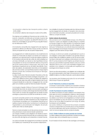 29
2. COMPTES CONSOLIDÉS
◗ la convention collective des transports publics urbains
(CCN_3099) ;
◗ la convention collective des transports routiers (CCN_3085).
Ces régimes sont partiellement financés par des contrats d’as-
surance. L’évaluation est effectuée sur la durée moyenne des
contrats (20 ans) à l’exception de GROUPE KEOLIS S.A.S.,
Keolis S.A. et des filiales du groupe EFFIA pour laquelle l’évalua-
tion est effectuée à l’infini.
Une évaluation actuarielle des engagements des régimes à
prestations définies est effectuée chaque année à la date de
clôture principalement par des actuaires indépendants.
Les engagements en matière de pensions, de compléments de
retraite et d’indemnités de départ à la retraite sont évalués en
appliquant une méthode tenant compte des salaires projetés de
fin de carrière (méthode dite des unités de crédit projetées) sur
une base individuelle, qui repose sur des hypothèses de taux
d’actualisation et de taux de rendement attendu à long terme
des fonds investis propres à chaque pays, ainsi que sur des
hypothèses d’espérance de vie, de rotation des effectifs, d’évo-
lution des salaires, de revalorisation des rentes, et d’actualisation
des sommes à verser. Les hypothèses propres à chaque régime
tiennent compte des contextes économiques et démogra-
phiques locaux.
La valeur inscrite dans l’état de la situation financière au titre des
« Avantages au personnel et Autres avantages à long terme » cor-
respond à la différence entre la valeur actualisée des obligations
futures et la juste valeur des actifs du régime destinés à les couvrir.
Lorsque le résultat de ce calcul est un engagement net, une obli-
gation est constatée au passif de l’état de la situation financière.
Lors de gains d’appels d’offres en France et à l’étranger, l’actif
représentatif des droits de retraite et de tout autre avantage au
personnel pris en compte au démarrage de la franchise est déter-
miné à partir du montant des engagements de retraite et autres
avantages au personnel sur la durée de vie estimée du contrat.
Les écarts actuariels portant sur les avantages postérieurs à
l’emploi et résultant de l’effet d’expérience et des changements
d’hypothèses actuarielles sont comptabilisés directement en
capitaux propres l’année de leur survenance en contrepartie de
l’augmentation ou de la diminution de l’obligation. Ils sont pré-
sentés dans l’état du résultat global.
Dans le compte de résultat, le coût des services rendus au cours
de la période est compris dans le résultat opérationnel.
Les charges d’intérêts sur les obligations de retraites et assimi-
lées ainsi que les produits financiers liés aux rendements atten-
dus des actifs des régimes sont présentés en résultat financier.
Les calculs actuariels des engagements de retraite et assimilés
sont réalisés pour l’essentiel par des actuaires indépendants.
Les médailles du travail sont évaluées selon les mêmes principes
que les engagements de retraite, à l’exception de la reconnais-
sance des écarts actuariels. Les écarts actuariels sont compta-
bilisés au compte de résultat.
Autres natures de provisions
Des provisions sont comptabilisées lorsque, à la clôture de
l’exercice, il existe une obligation actuelle juridique ou implicite
du Groupe à l’égard d’un tiers résultant d’un événement passé
et qu’il est probable que l’extinction de cette obligation se tra-
duira pour l’entreprise par une sortie de ressources représenta-
tives d’avantages économiques et lorsque le montant de cette
obligation peut être estimé de façon fiable.
Le Groupe, du fait de son activité, est généralement soumis à
une obligation contractuelle d’entretien et de grandes révisions
pluriannuelles des installations gérées au titre de service public.
Les frais en découlant sont analysés conformément à la norme
IAS 37 sur les provisions et font l’objet le cas échéant de provi-
sions pour gros entretien et grandes révisions voire pour contrat
déficitaire dans le cas où les coûts inévitables engagés pour
satisfaire à son obligation contractuelle sont supérieurs aux
avantages économiques du contrat.
Dans le cas des restructurations, une obligation est constituée dès
lors que la restructuration a fait l’objet d’une annonce et d’un plan
détailléformaliséoud’undébutd’exécution,avantladatedeclôture.
Les provisions dont l’échéance est à plus d’un an sont actuali-
sées lorsque l’impact est significatif.
2.4.19. Paiements en actions et assimilés
Le Groupe n’a pas de plan d’options de souscription d’actions
ou bons de souscription d’actions en faveur de son personnel.
2.4.20. Fournisseurs et autres créditeurs
Les dettes fournisseurs et autres créditeurs sont évalués à leur
juste valeur lors de la comptabilisation initiale qui, dans la plupart
des cas, correspond à la valeur nominale, puis au coût amorti.
Les dettes à court terme sont enregistrées au montant nominal
sauf si l’actualisation au taux de marché a un impact significatif.
Dans le cas où les délais de paiement sont longs, les dettes
fournisseurs sont actualisées.
Les autres créditeurs comprennent les produits constatés
d’avance correspondant aux produits perçus sur les prestations
non encore effectuées ainsi que les subventions d’investisse-
ment non encore reprises dans le compte de résultat.
2.4.21. Chiffre d’affaires et autres produits de l’activité
Lechiffred’affairesetlesautresproduitsliésàl’activitésontévalués
à la juste valeur de la contrepartie reçue ou à recevoir.
Ils sont évalués net des remises et des avantages commerciaux
 