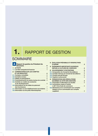 3
1. Rapport de gestion
A Rapport de gestion du Président du
Directoire. . . . . . . . . . . . . . . . . . . . . . . . . . . . . . . .  4
1 • ACTIVITÉ . . . . . . . . . . . . . . . . . . . . . . . . . . . . . . . . . . . . . 4
1.1. Les faits marquants de l’exercice. . . . . . . . . . . . . . . . . 4
2 • COMMENTAIRES SUR LES COMPTES
ET LES RÉSULTATS. . . . . . . . . . . . . . . . . . . . . . . . . . . .  6
2.1. Comptes consolidés. . . . . . . . . . . . . . . . . . . . . . . . . . .  6
2.2. Comptes sociaux. . . . . . . . . . . . . . . . . . . . . . . . . . . . . .  6
2.3. Filiales et participations. . . . . . . . . . . . . . . . . . . . . . . .  6
2.4. Franchissements de seuils et prises de contrôle. .  6
2.5. Activités en matière de recherche
et de developpement. . . . . . . . . . . . . . . . . . . . . . . . . .  6
2.6. Informations sur les délais de paiement
des fournisseurs. . . . . . . . . . . . . . . . . . . . . . . . . . . . . .  7
2.7. Information sur les établissements secondaires. .  7
2.8. Information sur les prêts interentreprises. . . . . . . .  7
3 • ÉVOLUTION PRÉVISIBLE ET PERSPECTIVES
D’AVENIR. . . . . . . . . . . . . . . . . . . . . . . . . . . . . . . . . . . . . 8
4 • ÉVÉNEMENTS IMPORTANTS SURVENUS
DEPUIS LA CLOTURE DE L’EXERCICE. . . . . . . . . . .  8
5 • GOUVERNEMENT D’ENTREPRISE . . . . . . . . . . . . . .  8
5.1. Composition du Conseil de Surveillance. . . . . . . . .  8
5.2. Comités internes du Conseil de Surveillance. . . . .  8
5.3. Comité exécutif Groupe. . . . . . . . . . . . . . . . . . . . . . . .  8
5.4. Capital et actionnariat . . . . . . . . . . . . . . . . . . . . . . . . .  9
6 • PRÉSENTATION DES RÉSOLUTIONS
SOUMISES AU VOTE DES ASSOCIÉS. . . . . . . . . . . .  9
6.1. Proposition d’affectation du résultat. . . . . . . . . . . . .  9
6.2. Conventions visées à l’article
L 227-10 du Code de commerce. . . . . . . . . . . . . . . .  9
6.3. Démissions d’un commissaire aux comptes
titulaire et d’un commissaire aux comptes
suppléant. . . . . . . . . . . . . . . . . . . . . . . . . . . . . . . . . . . . .  9
Sommaire
 