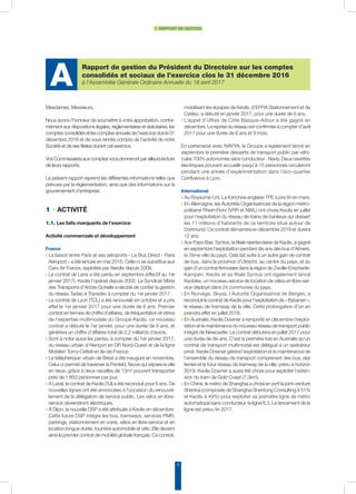 Rapport de gestion du Président du Directoire sur les comptes
consolidés et sociaux de l’exercice clos le 31 décembre 2016
à l’Assemblée Générale Ordinaire Annuelle du 18 avril 2017A
4
1. rapport de gestion
Mesdames, Messieurs,
Nous avons l’honneur de soumettre à votre approbation, confor-
mément aux dispositions légales, réglementaires et statutaires, les
comptesconsolidésetlescomptesannuelsdel’exerciceclosle31
décembre 2016 et de vous rendre compte de l’activité de notre
Société et de ses filiales durant cet exercice.
VosCommissairesauxcomptesvousdonnerontparailleurslecture
de leurs rapports.
Le présent rapport reprend les différentes informations telles que
prévues par la réglementation, ainsi que des informations sur le
gouvernement d’entreprise.
1 • ACTIVITÉ
1.1. Les faits marquants de l’exercice
Activité commerciale et développement
France
◗ La liaison entre Paris et ses aéroports « Le Bus Direct - Paris
Aéroport » a été lancée en mai 2016. Celle-ci se substitue aux
Cars Air France, exploités par Aerolis depuis 2008.
◗ Le contrat de Lens a été perdu en septembre (effectif au 1er
janvier 2017). Keolis l’opérait depuis 2002. Le Syndicat Mixte
des Transports d’Artois-Gohelle a décidé de confier la gestion
du réseau Tadao à Transdev à compter du 1er janvier 2017.
◗ Le contrat de Lyon (TCL) a été renouvelé en octobre et a pris
effet le 1er janvier 2017 pour une durée de 6 ans. Premier
contrat en termes de chiffre d’affaires, de fréquentation et vitrine
de l’expertise multimodale du Groupe Keolis, ce nouveau
contrat a débuté le 1er janvier, pour une durée de 6 ans, et
générera un chiffre d’affaires total de 2,2 milliards d’euros.
◗ Sont à noter aussi les pertes, à compter du 1er janvier 2017,
du réseau urbain d’Alençon en DR Nord-Ouest et de la ligne
Mobilien Torcy-Créteil en Ile-de-France.
◗ Le téléphérique urbain de Brest a été inauguré en novembre.
Celui-ci permet de traverser la Penfeld, fleuve qui sépare la ville
en deux, grâce à deux nacelles de 13m² pouvant transporter
près de 1 850 personnes par jour.
◗ A Laval, le contrat de Keolis (Tul) a été reconduit pour 6 ans. De
nouvelles lignes ont été annoncées à l’occasion du renouvel-
lement de la délégation de service public. Les vélos en libre-
service deviendront électriques.
◗ À Dijon, la nouvelle DSP a été attribuée à Keolis en décembre.
Cette future DSP intègre les bus, tramways, services PMR,
parkings, stationnement en voirie, vélos en libre-service et en
location longue durée, fourrière automobile et vélo. Elle devient
ainsi le premier contrat de mobilité globale français. Ce contrat,
mobilisant les équipes de Keolis, d’EFFIA Stationnement et de
Cykleo, a débuté en janvier 2017, pour une durée de 6 ans.
◗ L’appel d’offres de Côte Basque-Adour a été gagné en
décembre. La reprise du réseau est confirmée à compter d’avril
2017 pour une durée de 6 ans et 9 mois.
En partenariat avec Navya, le Groupe a également lancé en
septembre la première desserte de transport public par véhi-
cules 100% autonomes sans conducteur : Navly. Deux navettes
électriques pouvant accueillir jusqu’à 15 personnes circuleront
pendant une année d’expérimentation dans l’éco-quartier
Confluence à Lyon.
International
◗ Au Royaume-Uni, La franchise anglaise TPE a pris fin en mars.
◗ En Allemagne, les Autorités Organisatrices de la région métro-
politaine Rhein-Ruhr (VRR et NWL) ont choisi Keolis en juillet
pour l’exploitation du réseau de trains de banlieue qui dessert
les 11 millions d’habitants de ce territoire situé autour de
Dortmund. Ce contrat démarrera en décembre 2019 et durera
12 ans.
◗ Aux Pays-Bas, Syntus, la filiale néerlandaise de Keolis, a gagné
en septembre l’exploitation pendant dix ans des bus d’Almere,
la 7ème ville du pays. Cela fait suite à un autre gain de contrat
de bus, dans la province d’Utrecht, au centre du pays, et au
gain d’un contrat ferroviaire dans la région de Zwolle-Enschede-
Kampen. Keolis et sa filiale Syntus ont également lancé
Keobike, un nouveau service de location de vélos en libre-ser-
vice déployé dans 24 communes du pays.
◗ En Norvège, Skyss, l’Autorité Organisatrice de Bergen, a
reconduit le contrat de Keolis pour l’exploitation de « Bybanen »,
le réseau de tramway de la ville. Cette prolongation d’un an
prendra effet en juillet 2018.
◗ En Australie, Keolis Downer a remporté en décembre l’exploi-
tation et la maintenance du nouveau réseau de transport public
intégré de Newcastle. Le contrat débutera en juillet 2017 pour
une durée de dix ans. C’est la première fois en Australie qu’un
contrat de transport multimodal est délégué à un opérateur
privé. Keolis Downer gérera l’exploitation et la maintenance de
l’ensemble du réseau de transport comprenant des bus, des
ferries et le futur réseau de tramway de la ville, prévu à horizon
2019. Keolis Downer a aussi été choisi pour exploiter l’exten-
sion du tram de Gold Coast (7,3km).
◗ En Chine, le métro de Shanghai a choisi en avril la joint-venture
Shenkai (composée de Shanghai Shentong Consulting à 51%
et Keolis à 49%) pour exploiter sa première ligne de métro
automatique sans conducteur, la ligne 8.3. Le lancement de la
ligne est prévu fin 2017.
 