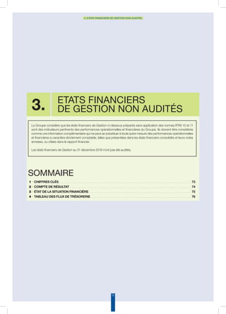 72
3. Etats financiers de Gestion non audités
3. Etats financiers
de Gestion non audités
1 • Chiffres clés. . . . . . . . . . . . . . . . . . . . . . . . . . . . . . . . . . . . . . . . . . . . . . . . . . . . . . . . . . . . . . . . . . . . . . . . . . . . . . . . . . . .  73
2 • Compte de Résultat. . . . . . . . . . . . . . . . . . . . . . . . . . . . . . . . . . . . . . . . . . . . . . . . . . . . . . . . . . . . . . . . . . . . . . . . . . . . .  74
3 • État de la situation financière. . . . . . . . . . . . . . . . . . . . . . . . . . . . . . . . . . . . . . . . . . . . . . . . . . . . . . . . . . . . . . . . .  75
4 • Tableau des flux de trésorerie. . . . . . . . . . . . . . . . . . . . . . . . . . . . . . . . . . . . . . . . . . . . . . . . . . . . . . . . . . . . . . . .  76
Sommaire
Le Groupe considère que les états financiers de Gestion ci-dessous préparés sans application des normes IFRS 10 et 11
sont des indicateurs pertinents des performances opérationnelles et financières du Groupe. Ils doivent être considérés
comme une information complémentaire qui ne peut se substituer à toute autre mesure des performances opérationnelles
et financières à caractère strictement comptable, telles que présentées dans les états financiers consolidés et leurs notes
annexes, ou citées dans le rapport financier.
Les états financiers de Gestion au 31 décembre 2016 n’ont pas été audités.
 
