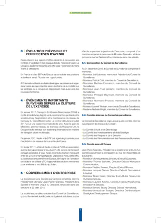 8
1. rapport de gestion
rôle de superviser la gestion du Directoire, composé d’un
membre unique en la personne de Monsieur Farandou, et de se
prononcer sur les Décisions Importantes au sens des statuts.
5.1. Composition du Conseil de Surveillance
Au 31 décembre 2016, le Conseil de Surveillance comprenait 8
membres :
◗ Monsieur Joël Lebreton, membre et Président du Conseil de
Surveillance,
◗ Monsieur Patrick Coté, membre du Conseil de Surveillance,
◗ Monsieur Mathias Emmerich, membre du Conseil de
Surveillance,
◗ Monsieur Jean-Yves Leblanc, membre du Conseil de
Surveillance,
◗ Monsieur Philippe Maystadt, membre du Conseil de
Surveillance,
◗ Monsieur Normand Provost, membre du Conseil de
Surveillance,
◗ MonsieurLaurent Trévisani,membredu ConseildeSurveillance,
◗ Madame Nathalie Wright, membre du Conseil de Surveillance.
5.2. Comités internes du Conseil de surveillance
Le Conseil de Surveillance s’appuie sur quatre comités internes
qui préparent les travaux du Conseil :
◗ Le Comité d’Audit et de Déontologie
◗ Le Comité des Investissements et de la Stratégie
◗ Le Comité des Risques et de la Sécurité
◗ Le Comité des Rémunérations et des Ressources Humaines
5.3. Comité exécutif Groupe
Jean-Pierre Farandou, Président de la Société s’est entouré d’un
Comité exécutif dont la composition au jour de l’Assemblée est
la suivante :
◗ Monsieur Michel Lamboley, Directeur Exécutif Corporate,
◗ Monsieur Thomas Barbelet, Directeur Exécutif Marque et
Communication,
◗ Monsieur Frédéric Baverez, Directeur Exécutif France,
◗ Monsieur Jacques Damas, Directeur Exécutif Ferroviaire et
Industriel,
◗ Monsieur Bruno Danet, Directeur Exécutif des Ressources
Humaines Groupe,
◗ Monsieur Laurent Kocher, Directeur Exécutif Marketing,
Innovation et Services,
◗ Monsieur Bernard Tabary, Directeur Exécutif International,
◗ Monsieur Arnaud van Troeyen, Directeur Général Adjoint
Stratégie et Développement Groupe.
3 • ÉVOLUTION PRÉVISIBLE ET
PERSPECTIVES D’AVENIR
Keolis répond aux appels d’offres destinés à renouveler ses
contrats d’exploitation des réseaux de Lille, Rennes et Caen. Le
Groupe a également soumis une offre pour l’extension de Yarra
Trams à Melbourne.
En France et chez EFFIA le Groupe va consolider ses positions
actuelles et sera à l’écoute des opportunités.
A l’International Keolis souhaite développer sa présence et regar-
dera toutes les opportunités liées à la chaîne de la mobilité sur
les territoires où le Groupe est déjà présent mais aussi vers des
nouveaux territoires.
4 • ÉVÉNEMENTS IMPORTANTS
SURVENUS DEPUIS LA CLOTURE
DE L’EXERCICE
En janvier 2017, Transport for Greater Manchester (TfGM) a
confié à KeolisAmey, la joint-venture entre le Groupe Keolis et la
société Amey, l’exploitation et la maintenance du réseau de
tramway du Grand Manchester. Le contrat débutera en juillet
2017 pour une durée maximale de dix ans. Avec le gain de
Metrolink, premier réseau de tramway du Royaume-Uni, le
Groupe Keolis renforce son leadership international en matière
de transport urbain multimodal.
Fin janvier 2017, Keolis et le STIF ont signé vingt contrats pour
l’exploitation de réseaux de bus en Ile-de-France.
En février 2017, LeCab et Keolis ont lancé PLUS en association
avec la start-up américaine Via. Avec PLUS, service de transport
partagé accessible à tous, Keolis invente le chaînon manquant
entre les VTC et le transport public. Déployée à Paris, cette offre,
qui constitue une première en Europe, témoigne de l’ambition
de Keolis et de sa filiale VTC d’apporter des solutions innovantes
pour améliorer la mobilité du quotidien.
5 • GOUVERNEMENT D’ENTREPRISE
La Société est une Société par actions simplifiée dont le
Président est Monsieur Jean-Pierre Farandou, Président de la
Société et membre unique du Directoire, renouvelé dans ses
fonctions le 29 juillet 2015.
La société est par ailleurs dotée d’un Conseil de Surveillance,
qui, conformément aux dispositions légales et statutaires, a pour
 