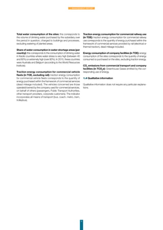 Total water consumption of the sites: this corresponds to
the volume of drinking water purchased by the subsidiary over
the period in question, charged to buildings and processes,
excluding watering of planted areas.
Share of water consumption in water-shortage areas (per
country): this corresponds to the consumption of drinking water
in Keolis countries where water stress is very high (between 40
and 80%) or extremely high (over 80%). In 2015, these countries
were Australia and Belgium (according to the World Resources
Institute).
Traction energy consumption for commercial vehicle
fleets (in TOE, excluding rail): traction energy consumption
for commercial vehicle fleets corresponds to the quantity of
energy purchased within the framework of commercial services
(dead mileage included). The vehicles concerned are those
operated/owned by the company used for commercial services,
on behalf of others (passengers, Public Transport Authorities,
other transport providers, corporate customers). The indicator
incorporates all means of transport (bus, coach, metro, tram,
trolleybus).
Traction energy consumption for commercial railway use
(in TOE): traction energy consumption for commercial railway
use corresponds to the quantity of energy purchased within the
framework of commercial services provided by rail (electrical or
thermal traction), dead mileage included.
Energy consumption of company facilities (in TOE): energy
consumption of the sites corresponds to the quantity of energy
consumed or purchased on the sites, excluding traction energy.
CO2
emissions from commercial transport and company
facilities (in TCO2
e): Greenhouse Gases emitted by the cor-
responding use of energy.
1.4 Qualitative information
Qualitative information does not require any particular explana-
tions.
11
1. Management Report
 