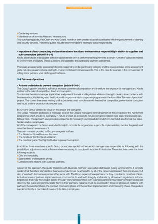 ◗ Gardening services
◗ Maintenance of some facilities and infrastructure.
Two purchasing guides, KeoClean and Keo’Guard, have thus been created to assist subsidiaries with their procurement of cleaning
and security services. These two guides include recommendations relating to social responsibility.
- Importance of sub-contracting and consideration of social and environmental responsibility in relation to suppliers and
sub-contractors (article II-3-c-1)
Keolis also includes in its supplier selection questionnaire or in its performance requirements a certain number of questions related
to Environment and Safety. These questions are tailored to the purchasing segment concerned.
Proposals are analysed by assessing total cost. Depending on the purchasing category and the issues at stake, some assessment
grids include evaluation criteria relating to environmental and/or social aspects. This is the case for example in the procurement of
rolling stock, printers, work clothing and batteries.
3.4 Fairness of practices
-	Actions undertaken to prevent corruption (article II-3-d-1)
The Group’s growth ambitions in France increase commercial competition and therefore the exposure of managers and Keolis
entities to the risks of competition, fraud and corruption.
To minimise the risk of manager implication, and prevent financial and legal risks while continuing to develop in accordance with
business ethics, Keolis integrated the Konformité programme into its corporate programme in the form of the ‘Fairness of practices’
project. This covers three areas relating to all subsidiaries: strict compliance with free and fair competition, prevention of corruption
and fraud, and the protection of personal data.
In 2015 the Group decided to focus on the area of anti-corruption.
The Group President addressed a message to all of the Group’s managers reminding them of the principles of the Konformité
programme which should be exemplary in nature and act as a means to reduce corruption-related risks: legal, financial and repu-
tational risks. This approach also provides a response to increasingly-expressed demands from clients but also from all our stake-
holders and our employees.
All of the managers in the Group are invited to help to promote the programme, support its implementation, monitor it regularly and
raise their teams’ awareness of it.
The main manuals provided to Group managerial staff are:
◗ The Guide for Ethical Business Conduct
◗ The brochure ‘Konformité at a Glance’,
◗ The practical guide ‘The Right Attitudes to prevent corruption’.
In addition, three areas have specific Group procedures applied to them which managers are responsible for following, with the
possibility of adjustments outside France where necessary, to comply with local law if it is stricter. These directives cover the three
following subjects:
◗ Gifts and hospitality,
◗ Sponsorship and corporate giving,
◗ Donations and relations with business partners.
As part of this approach, the guide ‘Relations with Business Partners’ was widely distributed during summer 2015. It reminds
readers that the ethical standards of business conduct must be adhered to by all of the Group’s entities and their employees, but
also shared with the business partners they work with. The Group expects these partners, be they consultants, providers of intel-
lectual services or partners in joint ventures or consortia, to work with integrity and abide by all laws and regulations in force.
Employees that incur the Group’s liability through working relationships with business partners must observe the principles laid
down by this guide and communicate them to their partners. Vigilance must be exercised in three key phases of relations with
partners: the selection phase, the contract conclusion phase and the contract implementation and monitoring phase. The guide is
supplemented by a procedure for use only by Group employees.
19
1. Management Report
 