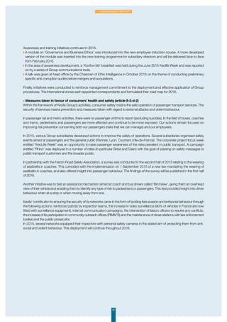 Awareness and training initiatives continued in 2015.
◗ A module on ‘Governance and Business Ethics’ was introduced into the new employee induction course. A more developed
version of the module was inserted into the new training programme for subsidiary directors and will be delivered face-to-face
from February 2016.
◗ In the area of awareness development, a ‘Konformité’ breakfast was held during the June 2015 Keolife Week and was reported
on by a series of Group communications tools.
◗ A talk was given at head office by the Chairman of Ethic Intelligence in October 2015 on the theme of conducting preliminary
specific anti-corruption audits before mergers and acquisitions.
Finally, initiatives were conducted to reinforce management commitment to the deployment and effective application of Group
procedures. The International zones each appointed correspondents and formulated their road map for 2016.
-	Measures taken in favour of consumers’ health and safety (article II-3-d-2)
Within the framework of Keolis Group’s activities, consumer safety means the safe operation of passenger transport services. The
security of services means prevention and measures taken with regard to external attacks and violent behaviour.
In passenger rail and metro activities, there were no passenger victims to report (excluding suicides). In the field of buses, coaches
and trams, pedestrians and passengers are more affected and continue to be more exposed. Our actions remain focused on
improving risk prevention concerning both our passengers (risks that we can manage) and our employees.
In 2015, various Group subsidiaries developed actions to improve the safety of operations. Several subsidiaries organised safety
events aimed at passengers and the general public (Rennes, Lyon, Courriers d’Ile-de-France). The corporate project focus week
entitled “KeoLife Week” was an opportunity to raise passenger awareness of the risks prevalent in public transport. A campaign
entitled ‘Rhino’ was deployed in a number of cities (in particular Brest and Caen) with the goal of passing on safety messages to
public transport customers and the broader public.
In partnership with the French Road Safety Association, a survey was conducted in the second half of 2015 relating to the wearing
of seatbelts in coaches. This coincided with the implementation on 1 September 2015 of a new law mandating the wearing of
seatbelts in coaches, and also offered insight into passenger behaviour. The findings of the survey will be published in the first half
of 2016.
Another initiative was to test an assistance mechanism aimed at coach and bus drivers called ‘Bird View’, giving them an overhead
view of their vehicle and enabling them to identify any type of risk to pedestrians or passengers. This test provided insight into driver
behaviour when at a stop or when moving away from one.
Keolis’ contribution to ensuring the security of its networks came in the form of tackling fare evasion and antisocial behaviour through
the following actions: reinforced patrols by inspection teams, the increase in video surveillance (90% of vehicles in France are now
fitted with surveillance equipment), internal communication campaigns, the intervention of liaison officers to resolve any conflicts,
the increase of its participation in community outreach offices (PIMM’S) and the maintenance of close relations with law enforcement
bodies and the public prosecutor.
In 2015, several networks equipped their inspectors with personal safety cameras in the stated aim of protecting them from anti-
social and violent behaviour. This deployment will continue throughout 2016.
20
1. Management Report
 