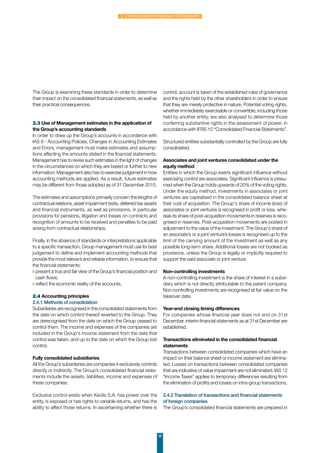 38
2. Consolidated financial statements
The Group is examining these standards in order to determine
their impact on the consolidated financial statements, as well as
their practical consequences.
2.3 Use of Management estimates in the application of
the Group’s accounting standards
In order to draw up the Group’s accounts in accordance with
IAS 8 - Accounting Policies, Changes in Accounting Estimates
and Errors, management must make estimates and assump-
tions affecting the amounts stated in the financial statements.
Management has to revise such estimates in the light of changes
in the circumstances on which they are based or further to new
information. Management also has to exercise judgement in how
accounting methods are applied. As a result, future estimates
may be different from those adopted as of 31 December 2015.
The estimates and assumptions primarily concern the lengths of
contractual relations, asset impairment tests, deferred tax assets
and financial instruments, as well as provisions, in particular
provisions for pensions, litigation and losses on contracts and
recognition of amounts to be received and penalties to be paid
arising from contractual relationships.
Finally, in the absence of standards or interpretations applicable
to a specific transaction, Group management must use its best
judgement to define and implement accounting methods that
provide the most relevant and reliable information, to ensure that
the financial statements:
◗ present a true and fair view of the Group’s financial position and
cash flows;
◗ reflect the economic reality of the accounts.
2.4 Accounting principles
2.4.1 Methods of consolidation
Subsidiaries are recognised in the consolidated statements from
the date on which control thereof reverted to the Group. They
are derecognised from the date on which the Group ceased to
control them. The income and expenses of the companies are
included in the Group's income statement from the date that
control was taken, and up to the date on which the Group lost
control.
 
Fully consolidated subsidiaries
All the Group’s subsidiaries are companies it exclusively controls
directly or indirectly. The Group’s consolidated financial state-
ments include the assets, liabilities, income and expenses of
these companies.
Exclusive control exists when Keolis S.A. has power over the
entity, is exposed or has rights to variable returns, and has the
ability to affect those returns. In ascertaining whether there is
control, account is taken of the established rules of governance
and the rights held by the other shareholders in order to ensure
that they are merely protective in nature. Potential voting rights,
whether immediately exercisable or convertible, including those
held by another entity, are also analysed to determine those
conferring substantive rights in the assessment of power, in
accordance with IFRS 10 “Consolidated Financial Statements”.
Structured entities substantially controlled by the Group are fully
consolidated.
Associates and joint ventures consolidated under the
equity method
Entities in which the Group exerts significant influence without
exercising control are associates. Significant influence is presu-
med when the Group holds upwards of 20% of the voting rights.
Under the equity method, investments in associates or joint
ventures are capitalised in the consolidated balance sheet at
their cost of acquisition. The Group's share of income (loss) of
associates or joint ventures is recognised in profit or loss, whe-
reas its share of post-acquisition movements in reserves is reco-
gnised in reserves. Post-acquisition movements are posted in
adjustment to the value of the investment. The Group's share of
an associate’s or a joint venture’s losses is recognised up to the
limit of the carrying amount of the investment as well as any
possible long-term share. Additional losses are not booked as
provisions, unless the Group is legally or implicitly required to
support the said associate or joint venture.
Non-controlling investments
A non-controlling investment is the share of interest in a subsi-
diary which is not directly attributable to the parent company.
Non-controlling investments are recognised at fair value on the
takeover date.
Year-end closing timing differences
For companies whose financial year does not end on 31st
December, interim financial statements as at 31st December are
established.
Transactions eliminated in the consolidated financial
statements
Transactions between consolidated companies which have an
impact on their balance sheet or income statement are elimina-
ted. Losses on transactions between consolidated companies
that are indicative of value impairment are not eliminated. IAS 12
“Income Taxes” applies to temporary differences resulting from
the elimination of profits and losses on intra-group transactions.
2.4.2 Translation of transactions and financial statements
of foreign companies
The Group’s consolidated financial statements are prepared in
 