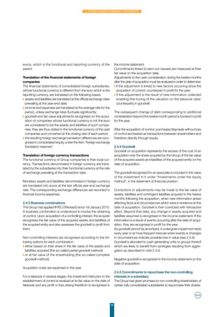 39
2. Consolidated financial statements
euros, which is the functional and reporting currency of the
parent.
Translation of the financial statements of foreign
companies
The financial statements of consolidated foreign subsidiaries,
whose functional currency is different from the euro which is the
reporting currency, are translated on the following bases:
◗ assets and liabilities are translated at the official exchange rates
prevailing at the year-end date;
◗ income and expenses are translated at the average rate for the
period, unless exchange rates fluctuate significantly;
◗ goodwill and fair value adjustments recognised on the acqui-
sition of companies whose functional currency is not the euro
are considered to be the assets and liabilities of such compa-
nies: they are thus stated in the functional currency of the said
companies and converted at the closing rate of each period;
◗ the resulting foreign exchange translation differences are reco-
gnised in consolidated equity under the item “foreign exchange
translation reserves”.
Translation of foreign currency transactions
The functional currency of Group companies is their local cur-
rency. Transactions denominated in foreign currency are trans-
lated by the subsidiaries into their functional currency at the rate
of exchange prevailing at the transaction date.
Monetary assets and liabilities denominated in foreign currency
are translated into euros at the last official year-end exchange
rate. The corresponding exchange differences are recorded in
financial income (expense).
2.4.3 Business combinations
The Group has applied IFRS 3 (Revised) since 1st January 2010.
A business combination is understood to involve the obtaining
of control. Upon acquisition of a controlling interest, the acquirer
recognises the fair value of the acquired assets and liabilities of
the acquired entity and also assesses the goodwill or profit from
them.
Non-controlling interests are recognised according to the fol-
lowing options for each combination:
◗ either based on their share in the fair value of the assets and
liabilities acquired (the so-called partial goodwill method);
◗ or at fair value of the shareholding (the so-called complete
goodwill method).
Acquisition costs are expensed in the year.
For a takeover in several stages, the investment held prior to the
establishment of control is revalued at its fair value on the date of
takeover and any profit or loss arising therefrom is recognised in
the income statement.
Commitments linked to earn-out clauses are measured at their
fair value on the acquisition date.
Adjustments to the cash consideration during the twelve months
afterthedateofacquisitionmustbeanalysedinordertodetermine:
◗ if the adjustment is linked to new factors occurring since the
acquisition of control: counterpart in profit for the year;
◗ 	if the adjustment is the result of new information collected
enabling fine-tuning of the valuation on the takeover date:
counterparty in goodwill.
The subsequent change of debt corresponding to additional
consideration beyond the twelve month period is booked in profit
for the year.
After the acquisition of control, purchases/disposals without loss
of control are treated as transactions between shareholders and
therefore directly through equity.
2.4.4 Goodwill
Goodwill on acquisition represents the excess of the cost of an
acquisition over the share acquired by the Group of the fair value
of the acquired assets and liabilities of the acquired entity on the
date of acquisition.
The goodwill recognised for an associate is included in the value
of the investment in it under “Investments under the equity
method”, in the statement of financial position.
Corrections or adjustments may be made to the fair value of
assets, liabilities and contingent liabilities acquired in the twelve
months following the acquisition, when new information arises
affecting facts and circumstances which were in evidence at this
date of acquisition. Goodwill is then corrected with retroactive
effect. Beyond that date, any change in assets acquired and
liabilities assumed is recognised in the income statement. If the
information is a result of events occurring after the date of acqui-
sition, they are recognised in profit for the year.
As goodwill cannot be amortized, it undergoes impairment tests
every year or at more frequent intervals when events or changes
in circumstances indicate possible loss in value (see 2.4.9).
Goodwill is allocated to cash generating units or groups thereof
which are likely to benefit from synergies resulting from aggre-
gation as described in note 2.4.9.
Negative goodwill is recognised in the income statement on the
date of acquisition.
2.4.5 Commitments to repurchase the non-controlling
interests in a subsidiary
The Group has given promises to non-controlling shareholders of
certain fully consolidated subsidiaries to repurchase their shares.
 