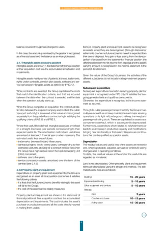 41
2. Consolidated financial statements
balance covered through fees charged to users.
In this case, the amount guaranteed by the grantor is recognised
as a financial asset and the balance as an intangible asset.
2.4.7 Intangible assets excluding goodwill
Intangible assets are shown in the statement of financial position
at their acquisition cost less the accumulated amortisation and
impairments.
Intangible assets mainly consist of patents, licences, trademarks,
rights under contracts, pension plan assets, software and ser-
vice concession intangible assets as defined by IFRIC 12.
When contracts are awarded, the Group capitalises the costs
that match the identification criteria, and that are incurred
between the date when the contract is awarded and the date
when the operation actually starts up.
When the Group completes an acquisition, the contractual rela-
tionship between the acquired company and its client (the public
transport authority) is assessed at fair value and recognised
separately from the goodwill as a contractual right satisfying the
qualifying criteria of IAS 38 and IFRS 3.
Where their useful life is defined, intangible assets are amortised
on a straight-line basis over periods corresponding to their
expected useful life. The amortisation method and useful lives
are revised at least each financial year or when necessary. The
estimated useful lives are as follows:
◗ trademarks: between five and fifteen years;
◗ contractual rights: two to twenty years, corresponding to their
estimated useful life, allowing for a contract renewal rate when
the Group has a high renewal rate in the Cash Generating Unit
(CGU) concerned;
◗ software: one to five years;
◗ service concession assets: amortised over the term of the
contract (see 2.4.6).
2.4.8 Property, plant and equipment
Expenditure on property, plant and equipment by the Group is
recognised as an asset at its acquisition cost where it satisfies
the following criteria:
◗ it is likely that the future economic benefits relating to the asset
will fall to the Group;
◗ the cost of the asset can be reliably measured.
Property, plant and equipment are shown in the statement of
financial position at their acquisition cost less the accumulated
depreciation and impairments. The cost includes the asset’s
purchase or production cost and all the costs directly incurred
in making them usable.
Items of property, plant and equipment cease to be recognised
as assets when they are derecognised (through disposal or
retirement), or when no future economic benefit is expected from
their use or disposal. Any gain or loss arising from the dereco-
gnition of an asset from the statement of financial position (the
difference between the net income from disposal and the asset’s
carrying amount) is recognised in the income statement in the
period of its retirement.
Given the nature of the Group’s business, the activities of the
different subsidiaries do not include holding investment property
assets.
Subsequent expenditure
Subsequent expenditure incurred in replacing property, plant or
equipment is recognised under PPE only if it satisfies the fore-
going general criteria and qualify as components.
Otherwise, this expenditure is recognised in the income state-
ment as incurred.
Through its public passenger transport activity, the Group incurs
multiyear expenditure on heavy maintenance and major servicing
operations on its light rail (underground railway, tramway) and
passenger rail rolling stock. These are capitalised as assets as a
component overhaul, which is subsequently depreciated.
Furthermore, expenditure which relates to refurbishments or
leads to an increase in productive capacity and modifications
bringing new functionality or that extend lifespans are contribu-
tions that can be qualified as operator assets.
Depreciation
The residual values and useful lives of the assets are reviewed
and, where applicable, adjusted, annually or whenever lasting
changes arise in operating conditions.
To date, the residual values at the end of the useful life are
regarded as immaterial.
Land is not depreciated. Other property, plant and equipment
items are depreciated using the straight line method. The esti-
mated useful lives are as follows:
Buildings 15 - 20 years
Equipment and tooling 5 - 10 years
Office equipment and furniture 5 - 10 years
Vehicles:
Cars 5 years
Coaches and buses 10 - 15 years
Rolling stock 15 - 30 years
 