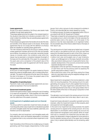 42
2. Consolidated financial statements
Lease agreements
As part of its various operations, the Group uses assets made
available through lease agreements.
These lease agreements are the subject of an analysis based on
the situations described and indicators provided in IAS 17 in
order to determine whether they are operating lease agreements
or finance leases.
Finance leases are agreements that transfer almost all of the risks
and benefits of the relevant asset to the lessee. All the lease
agreements that do not comply with the definition of a finance
lease are classified as operating lease agreements.
The main indicators examined by the Group to assess whether
a lease agreement transfers almost all of the risks and benefits
are as follows: the existence of an automatic ownership transfer
clause or a transfer option; the conditions under which this
clause may be exercised; a comparison between the length of
the lease and the estimated life of the asset; the uniqueness of
the asset used, and a comparison of the present value of the
minimum payments under the agreement with the fair value of
the asset.
Recognition of finance leases
At the point of initial recognition the assets treated as finance
leases are posted as tangible assets, with a corresponding finan-
cial debt. The asset is recognized at the fair value of the asset at
the start of the lease or, if it is lower, the present value of the
minimum payments under the lease.
Recognition of operating leases
Payments made under operating lease agreements are reco-
gnised as expenses in the income statement.
Government investment grants
Government grants wholly or partly covering the cost of investing
in an asset are recognised as “Trade payables and other liabili-
ties” and systematically written down in the income statement
over the useful lives of the assets concerned.
 
2.4.9 Impairment of capitalised assets and non-financial
assets
The Group performs systematic impairment tests annually (or
more frequently where value impairment is indicated) of goodwill
and other intangible assets that have indefinite useful lives, and
therefore cannot be depreciated.
For property, plant and equipment, and intangible assets with
finite useful lives, which are therefore depreciated or amortised,
an impairment test is only conducted where impairment is indi-
cated.
Cash Generating Units (CGUs) are the smallest group of assets
generating cash flows largely independently of other asset
groups. Such units or groups of units correspond to activities in
France, and internationally are mainly classed by country.
For testing purposes, the assets are aggregated within CGUs in
accordance with IAS 36 “Impairment of Assets”.
These tests compare the net carrying amount of assets with their
recoverable amount, which is the higher of the fair value less the
potential sales costs or the value in use of the asset. In the
absence of any fair value observable on an organised market,
the recoverable value of the CGUs is determined on the basis of
their value in use.
The carrying amount of each asset group tested was compared
with its value in use defined as the sum of the net cash flows
arising from the latest forecasts for each of the CGUs, drawn up
using the main assumptions and procedures set out below:
◗ medium-term plan and budgets over a 5-year timeframe,
drawn up by Management on the basis of growth and profita-
bility assumptions taking account of past performance, fore-
seeable developments in the economic environment and the
expected development of markets;
◗ extrapolation of the net cash flow of the last year or the average
of cash flows over the five previous years by applying the
growth assumptions stated in note 5.1;
◗ discounted future value of the cash flows arising from these
plans at a rate determined using the weighted average cost of
capital (WACC) of the Group.
Value impairment is recognised in the income statement, under
other non-recurring expense, if the carrying amount of a cash-
generating unit or group of such units is greater than its recove-
rable amount. The value impairment is allocated first to the
goodwill apportioned to the CGU or CGU group tested, then to
the other assets of the CGU or CGU group in proportion to their
carrying amount.
This allocation must not result in the carrying amount of an indi-
vidual asset being lower than its fair value, value in use or zero.
Impairment losses allocated to acquisition goodwill cannot be
reversed, unlike the impairment losses of other property, plant
and equipment and intangible assets.
In the event of an impairment loss being reversed, the asset’s
carrying amount is capped at the carrying amount, net of any
depreciation or amortisation without taking into account any
value impairment recognised in prior periods. When an impair-
ment loss or a reversal of an impairment loss has been reco-
gnised, the depreciation charge is adjusted for future periods so
that the adjusted carrying amount of the asset, less its residual
value, if any, is spread systematically over the remaining useful
life.
 
