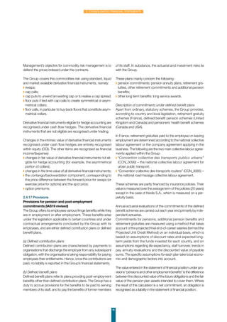 46
2. Consolidated financial statements
Management’s objective for commodity risk management is to
defend the prices indexed under the contracts.
The Group covers this commodities risk using standard, liquid
and market-available derivative financial instruments, namely:
◗ swaps;
◗ cap calls;
◗ cap puts to unwind an existing cap or to realise a cap spread;
◗ floor puts if tied with cap calls to create symmetrical or asym-
metrical collars;
◗ floor calls, in particular to buy back floors that constitute asym-
metrical collars.
Derivative financial instruments eligible for hedge accounting are
recognised under cash flow hedges. The derivative financial
instruments that are not eligible are recognised under trading.
Changes in the intrinsic value of derivative financial instruments
recognised under cash flow hedges are entirely recognised
within equity (OCI). The other items are recognised as financial
income/(expense):
◗ changes in fair value of derivative financial instruments not eli-
gible for hedge accounting (for example, the asymmetrical
portion of collars);
◗ changes in the time value of all derivative financial instruments;
◗ the contango/backwardation component, corresponding to
the price difference between the forward price for swaps (or
exercise price for options) and the spot price;
◗ option premiums.
2.4.17 Provisions
Provisions for pension and post-employment
commitments (IAS19 revised)
The Group offers its employees various fringe benefits while they
are in employment or after employment. These benefits arise
under the legislation applicable in certain countries and under
contractual arrangements concluded by the Group with its
employees, and are either defined contribution plans or defined
benefit plans.
(a) Defined contribution plans
Defined contribution plans are characterised by payments to
organisations that discharge the employer from any subsequent
obligation, with the organisations taking responsibility for paying
employees their entitlements. Hence, once the contributions are
paid, no liability is reported in the Group’s financial statements.
(b) Defined benefit plans
Defined benefit plans refer to plans providing post-employment
benefits other than defined contribution plans. The Group has a
duty to accrue provisions for the benefits to be paid to serving
members of its staff, and to pay the benefits of former members
of its staff. In substance, the actuarial and investment risks lie
with the Group.
These plans mainly concern the following:
◗ pension commitments: pension annuity plans, retirement gra-
tuities, other retirement commitments and additional pension
benefits;
◗ other long term benefits: long service awards.
Description of commitments under defined benefit plans
Apart from ordinary, statutory schemes, the Group provides,
according to country and local legislation, retirement gratuity
schemes (France), defined benefit pension schemes (United
Kingdom and Canada) and pensioners’ health benefit schemes
(Canada and USA).
In France, retirement gratuities paid to the employee on leaving
employment are determined according to the national collective
labour agreement or the company agreement applying in the
business. The following are the two main collective labour agree-
ments applied within the Group:
◗ “Convention collective des transports publics urbains”
(CCN_3099) – the national collective labour agreement for
urban public transport;
◗ “Convention collective des transports routiers” (CCN_3085) –
the national road-haulage collective labour agreement.
These schemes are partly financed by insurance policies. Their
value is measured over the average term of the policies (20 years)
except in the case of Keolis S.A., which is measured on a per-
petuity basis.
Annual actuarial evaluations of the commitments of the defined
benefit schemes are carried out each year end primarily by inde-
pendent actuaries.
Commitments for pensions, additional pension benefits and
retirement gratuities are measured using a method that takes
account of the projected final end-of-career salaries (termed the
Projected Unit Credit Method) on an individual basis, which is
based on assumptions of discount rates and expected long-
term yields from the funds invested for each country, and on
assumptions regarding life expectancy, staff turnover, trends in
pay, annuity revaluations and the discounted value of payable
sums. The specific assumptions for each plan take local econo-
mic and demographic factors into account.
The value entered in the statement of financial position under pro-
visions“pensionsandotheremploymentbenefits”isthedifference
between the discounted value of the future obligations and the fair
value of the pension plan assets intended to cover them. Where
the result of this calculation is a net commitment, an obligation is
recognised as a liability in the statement of financial position.
 