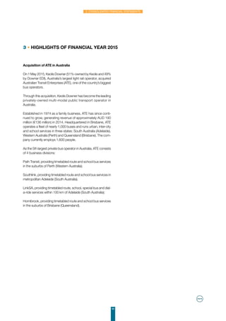49
2. Consolidated financial statements
3 • Highlights of financial year 2015
Acquisition of ATE in Australia
On 1 May 2015, Keolis Downer (51%-owned by Keolis and 49%
by Downer EDI), Australia’s largest light rail operator, acquired
Australian Transit Enterprises (ATE), one of the country’s biggest
bus operators.
Through this acquisition, Keolis Downer has become the leading
privately-owned multi-modal public transport operator in
Australia.
Established in 1974 as a family business, ATE has since conti-
nued to grow, generating revenue of approximately AUD 190
million (€136 million) in 2014. Headquartered in Brisbane, ATE
operates a fleet of nearly 1,000 buses and runs urban, inter-city
and school services in three states: South Australia (Adelaide),
Western Australia (Perth) and Queensland (Brisbane). The com-
pany currently employs 1,600 people.
As the 5th largest private bus operator in Australia, ATE consists
of 4 business divisions:
Path Transit, providing timetabled route and school bus services
in the suburbs of Perth (Western Australia);
Southlink, providing timetabled route and school bus services in
metropolitan Adelaide (South Australia).
LinkSA, providing timetabled route, school, special bus and dial-
a-ride services within 100 km of Adelaide (South Australia);
Hornibrook, providing timetabled route and school bus services
in the suburbs of Brisbane (Queensland).
 