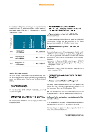 8
1. Management Report
Non tax deductible expenses
We inform you that in the course of the past financial year, non-
tax deductible expenses, within the meaning of Articles 223
quater and 223 quinquies of the General Tax Code, totalled
233K€.
• SHAREHOLDINGS
On 31st December 2015, GROUPE KEOLIS S.A.S. owned
100% of the capital.
• EMPLOYEE SHARES IN THE CAPITAL
On 31st December 2015, there were no employee shares in the
Company’s capital.
• AGREEMENTS COVERED BY
ARTICLES L225-38 AND L225-102-1
OF THE COMMERCIAL CODE
1. Agreements covered by article L.225-38 of the
Commercial Code
You will be read the Statutory Auditors’ report on agreements
made during the fiscal year and authorised by your Board
pursuant to Article L225-38 of the Commercial Code.
2. Agreements covered by article L.225-102-1, last
paragraph
Pursuant to the provisions of the last paragraph of article L.225-
102-1 of the Commercial Code, we specify that during the finan-
cial year no agreements were entered into other than ordinary
transactions concluded at normal terms and conditions,
between:
◗ a director, the Chairman  CEO or the Company GROUPE
KEOLIS S.A.S., a company holding more than 10% of the
voting rights in Keolis S.A.,
And
◗ a subsidiary in which Keolis S.A. directly or indirectly holds a
share in excess of 50%.
• DIRECTORS AND CONTROL OF THE
COMPANY
1. Mode of exercise of the General Management
We report, in accordance with Article 148 of the Decree of 23rd
March 1967, that your Board of Directors has opted to combine
the functions of Chairman of the Board and CEO.
Mr. Jean-Pierre Farandou was re-appointed Chairman and CEO
during the Board of Directors’ deliberations of 3 March 2016.
2. Terms of office and functions exercised by each of the
executive officers
A list of the terms of office and functions exercised by each of
the executive officers in 2015 is appended to this report.
We hope that you will approve the above proposals and vote the
resolutions to be submitted to you.
THE BOARD OF DIRECTORS
Financialyear
Dividend
Distributedincome
eligibleforthe
allowance
Distributedincome
noteligibleforthe
allowance
2014
€19,130,937.70
€4.90 per share
- €19,130,937.70
2013
€19,130,937.70
€4.90 per share
- €19,130,937.70
2012
€19,130,937.70
€4.90 per share
- €19,130,937.70
In accordance with legal requirements, you are requested to note
that the amount of the dividend distributed and that of the cor-
responding dividend tax credit for the three previous financial
years were as follows:
 