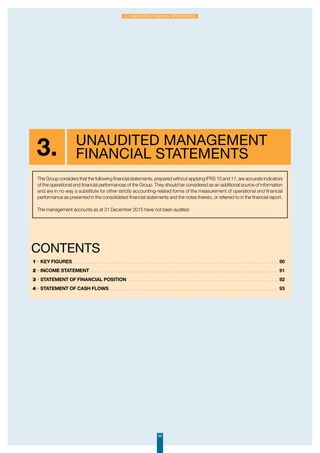 89
3. Unaudited financial statements
3. Unaudited management
financial statements
1 • Key figures. . . . . . . . . . . . . . . . . . . . . . . . . . . . . . . . . . . . . . . . . . . . . . . . . . . . . . . . . . . . . . . . . . . . . . . . . . . . . . . . . . . . . .  90
2 • Income statement. . . . . . . . . . . . . . . . . . . . . . . . . . . . . . . . . . . . . . . . . . . . . . . . . . . . . . . . . . . . . . . . . . . . . . . . . . . . . . .  91
3 • Statement of financial position . . . . . . . . . . . . . . . . . . . . . . . . . . . . . . . . . . . . . . . . . . . . . . . . . . . . . . . . . . . . . . .  92
4 • Statement of cash flows. . . . . . . . . . . . . . . . . . . . . . . . . . . . . . . . . . . . . . . . . . . . . . . . . . . . . . . . . . . . . . . . . . . . . . .  93
ContentS
The Group considers that the following financial statements, prepared without applying IFRS 10 and 11, are accurate indicators
of the operational and financial performances of the Group. They should be considered as an additional source of information
and are in no way a substitute for other strictly accounting-related forms of the measurement of operational and financial
performance as presented in the consolidated financial statements and the notes thereto, or referred to in the financial report.
The management accounts as at 31 December 2015 have not been audited.
 