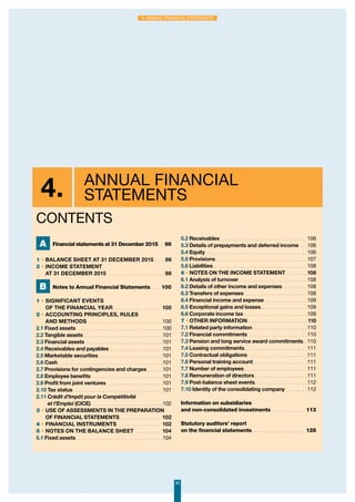 4. Annual Financial
Statements
CONTENTS
95
4. Annual Financial Statements
A Financial statements at 31 December 2015. .  96
1 • BALANCE SHEET AT 31 dEcembER 2015. . . . 96
2 • INCOME STATEMENT
AT 31 DeCEMBer 2015 . . . . . . . . . . . . . . . . . . . . . 98
B Notes to Annual Financial Statements. . . .  100
1 • Significant events
of the financial year. . . . . . . . . . . . . . . . .  100
2 • Accounting principles, rules
and methods . . . . . . . . . . . . . . . . . . . . . . . . . .  100
2.1 Fixed assets. . . . . . . . . . . . . . . . . . . . . . . . . . . . . . . . . 100
2.2 Tangible assets. . . . . . . . . . . . . . . . . . . . . . . . . . . . . .  101
2.3 Financial assets . . . . . . . . . . . . . . . . . . . . . . . . . . . . .  101
2.4 Receivables and payables. . . . . . . . . . . . . . . . . . . .  101
2.5 Marketable securities. . . . . . . . . . . . . . . . . . . . . . . .  101
2.6 Cash. . . . . . . . . . . . . . . . . . . . . . . . . . . . . . . . . . . . . . . . 101
2.7 Provisions for contingencies and charges. . . . . .  101
2.8 Employee benefits. . . . . . . . . . . . . . . . . . . . . . . . . . .  101
2.9 Profit from joint ventures . . . . . . . . . . . . . . . . . . . . .  101
2.10 Tax status. . . . . . . . . . . . . . . . . . . . . . . . . . . . . . . . . . 101
2.11 Crédit d’Impôt pour la Compétitivité
et l’Emploi (CICE). . . . . . . . . . . . . . . . . . . . . . . . . . .  102
3 • Use of assessments in the preparation
of financial statements. . . . . . . . . . . . . . . . 102
4 • Financial instruments. . . . . . . . . . . . . . . . . 102
5 • Notes on the balance sheet . . . . . . . . . . 104
5.1 Fixed assets. . . . . . . . . . . . . . . . . . . . . . . . . . . . . . . . . 104
5.2 Receivables. . . . . . . . . . . . . . . . . . . . . . . . . . . . . . . . .  106
5.3 Details of prepayments and deferred income. . .  106
5.4 Equity. . . . . . . . . . . . . . . . . . . . . . . . . . . . . . . . . . . . . . . 106
5.5 Provisions. . . . . . . . . . . . . . . . . . . . . . . . . . . . . . . . . . . 107
5.6 Liabilities. . . . . . . . . . . . . . . . . . . . . . . . . . . . . . . . . . . . 108
6 • Notes on the income statement. . . . . . . . 108
6.1 Analysis of turnover. . . . . . . . . . . . . . . . . . . . . . . . . .  108
6.2 Details of other income and expenses . . . . . . . . .  108
6.3 Transfers of expenses. . . . . . . . . . . . . . . . . . . . . . . .  108
6.4 Financial income and expense . . . . . . . . . . . . . . . .  109
6.5 Exceptional gains and losses. . . . . . . . . . . . . . . . . . 109
6.6 Corporate income tax. . . . . . . . . . . . . . . . . . . . . . . .  109
7 • Other information. . . . . . . . . . . . . . . . . . . . . . .  110
7.1 Related party information. . . . . . . . . . . . . . . . . . . . .  110
7.2 Financial commitments. . . . . . . . . . . . . . . . . . . . . . .  110
7.3 Pension and long service award commitments. .  110
7.4 Leasing commitments. . . . . . . . . . . . . . . . . . . . . . . .  111
7.5 Contractual obligations. . . . . . . . . . . . . . . . . . . . . . .  111
7.6 Personal training account. . . . . . . . . . . . . . . . . . . . .  111
7.7 Number of employees. . . . . . . . . . . . . . . . . . . . . . . .  111
7.8 Remuneration of directors. . . . . . . . . . . . . . . . . . . .  111
7.9 Post-balance sheet events. . . . . . . . . . . . . . . . . . . .  112
7.10 Identity of the consolidating company . . . . . . . .  112
Information on subsidiaries
and non-consolidated investments . . . . . . . . . . . . . 113
Statutory auditors’ report
on the financial statements. . . . . . . . . . . . . . . . . . . . . 128
 