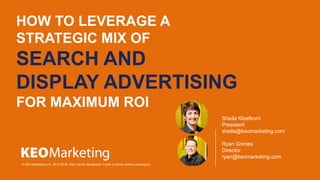 HOW TO LEVERAGE A
STRATEGIC MIX OF
SEARCH AND
DISPLAY ADVERTISING
FOR MAXIMUM ROI
© KEO Marketing Inc. 2012-2015. May not be reproduced in part or whole without permission.
Sheila Kloefkorn
President
sheila@keomarketing.com
Ryan Grimes
Director
ryan@keomarketing.com
 