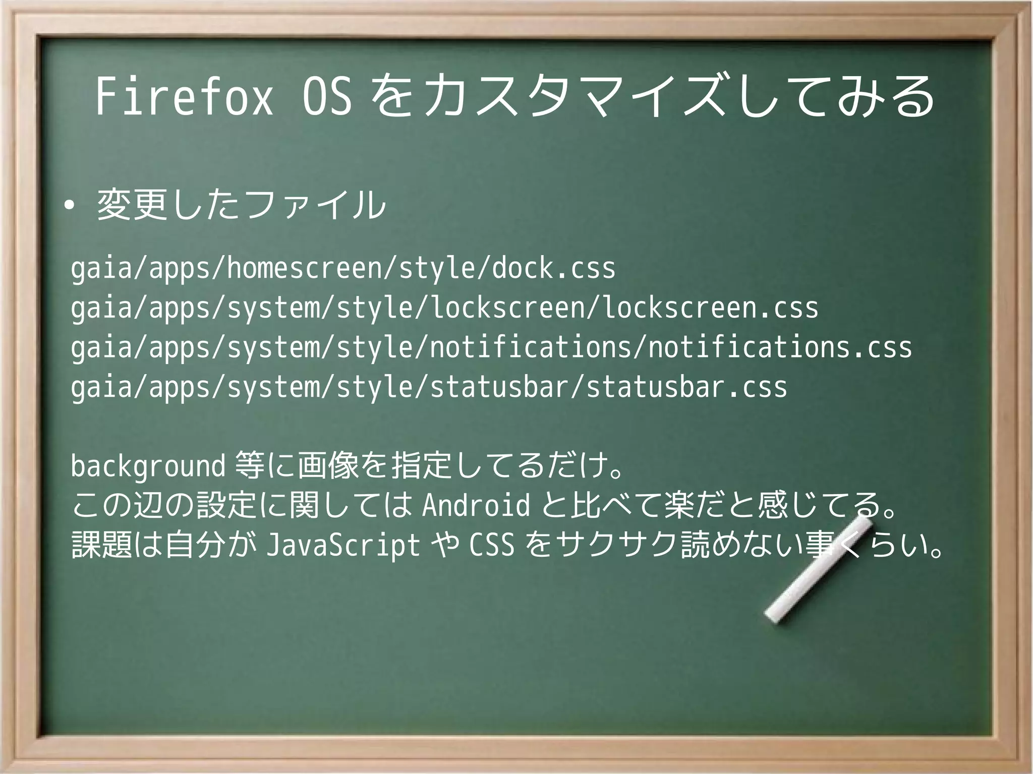 Firefox OS をカスタマイズしてみる
●
変更したファイル
gaia/apps/homescreen/style/dock.css
gaia/apps/system/style/lockscreen/lockscreen.css
gaia/apps/system/style/notifications/notifications.css
gaia/apps/system/style/statusbar/statusbar.css
background 等に画像を指定してるだけ。
この辺の設定に関しては Android と比べて楽だと感じてる。
課題は自分が JavaScript や CSS をサクサク読めない事くらい。
 